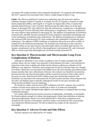 associated with weight neutrality when compared with placebo. As compared with sulfonylureas,
the GLP-1 agonists were associated with a relative weight change of about 2.5 kg.
Lipids. The effects on lipid levels varied across medication type, but most were small to
moderate (changes of about 0.5 mg/dL to 16 mg/dL for LDL, 0.5 mg/dL to 4 mg/dL for high-
density lipoprotein [HDL], and 0 mg/dL to 33 mg/dL for triglycerides [TG]), in studies that
generally lasted between 3 and 12 months. Metformin had favorable effects on all the lipid
classes: It decreased LDL more effectively than did sulfonylureas, rosiglitazone, or pioglitazone,
and it decreased TG more efficiently than sulfonylureas or rosiglitazone. However, pioglitazone
was more effective than metformin in decreasing TG. The addition of rosiglitazone to metformin
increased LDL and HDL but also increased TG when compared to metformin monotherapy and
to the combination of metformin and a sulfonylurea. The addition of pioglitazone to metformin
also increased HDL but decreased TG when compared to the combination of metformin and a
sulfonylurea. The addition of DPP-4 inhibitors to metformin did not have an effect on HDL in
comparison with metformin monotherapy. We noted that one medication or class may have
favorable effects on one lipid outcome and unfavorable effects on another lipid outcome. For
instance, rosiglitazone was less effective than pioglitazone in decreasing LDL, and it increased
HDL to a lesser extent than did pioglitazone, but both favorably decreased TG.
Key Question 2: Macrovascular and Microvascular Long-Term
Complications of Diabetes
Although we identified 41 new studies in addition to the 25 studies included in the 2007
evidence report, the new studies were generally of short duration (less than 1 year) and had few
long-term events (such as deaths and cardiovascular disease), making any estimates of risk
difference very imprecise. Therefore, most comparisons for this key question had a low strength
of evidence. Metformin was associated with slightly lower all-cause mortality and cardiovascular
disease mortality than were sulfonylureas. However, the evidence was limited by inconsistency
between the trials and observational studies and the overall low precision of the results, due to
the rarity of events. Data from the 2007 evidence report also showed that treatment with
metformin was associated with a decreased risk of cardiovascular mortality when compared with
any other oral diabetes agent or placebo, although the results for all-cause mortality and
cardiovascular morbidity were not significant.
We found few studies with the newer DPP-4 inhibitors and GLP-1 agonists, but overall the
evidence on these newer agents was insufficient to allow us to make any meaningful
conclusions. Few studies included insulin added to oral medications or compared other two-drug
combination therapies.
Few studies addressed microvascular outcomes of nephropathy, retinopathy, or neuropathy.
We found moderate strength of evidence that pioglitazone is better than metformin at reducing
short-term nephropathy, based on two short-duration RCTs. Only three comparisons were
included for the outcome of neuropathy, and these studies were limited by their small sample
sizes and poorly defined outcomes. We did not identify any studies for the outcome of
retinopathy.
Key Question 3: Adverse Events and Side Effects
This Key Question was addressed by 107 studies.
ES-5
 