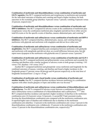 Combination of metformin and thiazolidinediones versus combination of metformin and
GLP-1 agonists. One RCT compared metformin and rosiglitazone to metformin and exenatide
for the individual outcomes of diarrhea and vomiting and found a higher incidence for both
outcomes in the exenatide group (diarrhea: 4 percent versus 7 percent; vomiting: 0 percent versus
22 percent, respectively).132
Combination of metformin and thiazolidinediones versus combination of metformin and
DPP-4 inhibitors. One RCT compared GI adverse events in the combination of metformin plus
rosiglitazone versus the combination metformin plus sitagliptin and did not favor either arm for
total GI events or for the specific events of diarrhea, nausea, abdominal pain, and vomiting.85
Combination of metformin and sulfonylureas versus combination of metformin and DPP-4
inhibitors. One RCT compared diarrhea, abdominal pain, nausea, and vomiting between
metformin with glipizide and metformin with sitagliptin and did not favor either arm.133
Combination of metformin and sulfonylureas versus combination of metformin and
meglitinides. One RCT compared diarrhea and constipation between metformin with glyburide
and metformin with nateglinide and did not show an overall difference between arms, but did
report more dyspepsia in the metformin with glyburide arm (13 percent versus 3 percent).152
Combination of metformin and sulfonylureas versus combination of metformin and GLP-1
agonists. One RCT compared metformin and glibenclamide versus metformin and exenatide for
vomiting and diarrhea with a similar incidence of adverse events in both groups (vomiting: 1/65
versus 1/63; diarrhea: 1/65 versus 2/63).44
Another RCT compared metformin and glimepiride versus metformin and liraglutide for the
combined outcomes of nausea, vomiting, and diarrhea and found a higher incidence in the
liraglutide group (17 percent versus 40 percent and 44 percent respectively as the total dose of
liraglutide increased from 1.2 mg to 1.8 mg.92
Combination of metformin and a basal insulin versus combination of metformin and
another insulin. One RCT compared diarrhea incidence between metformin in a combination
regimen with either insulin glargine or lispro and neither arm was favored.145
Combination of metformin and sulfonylureas versus combination of thiazolidinediones and
sulfonylureas. Two RCTs compared GI adverse events between a combination of metformin
and a sulfonylurea versus a combination of a thiazolidinedione and a sulfonylurea.140,142
One
RCT compared diarrhea incidence and reported a higher incidence of diarrhea in the metformin
combination arm (14.4 percent versus 3.4 percent). A second RCT had consistent results,
favoring the thiazolidinedione combination arm compared with the metformin combination arm.
It reported higher rates of diarrhea and withdrawals due to diarrhea in the metformin
combination arm (diarrhea: 12 percent in the metformin combination arm versus 3 percent in the
thiazolidinedione combination arm; withdrawals: 23 percent in the metformin combination arm
versus 12 percent in the thiazolidinedione combination arm, respectively).140
154
 