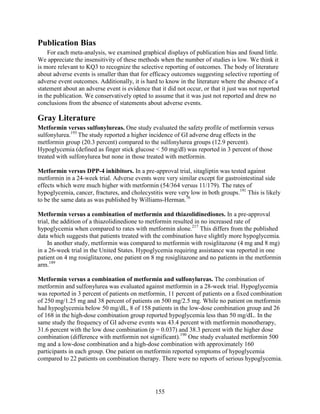 Publication Bias
For each meta-analysis, we examined graphical displays of publication bias and found little.
We appreciate the insensitivity of these methods when the number of studies is low. We think it
is more relevant to KQ3 to recognize the selective reporting of outcomes. The body of literature
about adverse events is smaller than that for efficacy outcomes suggesting selective reporting of
adverse event outcomes. Additionally, it is hard to know in the literature where the absence of a
statement about an adverse event is evidence that it did not occur, or that it just was not reported
in the publication. We conservatively opted to assume that it was just not reported and drew no
conclusions from the absence of statements about adverse events.
Gray Literature
Metformin versus sulfonylureas. One study evaluated the safety profile of metformin versus
sulfonylurea.193
The study reported a higher incidence of GI adverse drug effects in the
metformin group (20.3 percent) compared to the sulfonylurea groups (12.9 percent).
Hypoglycemia (defined as finger stick glucose < 50 mg/dl) was reported in 3 percent of those
treated with sulfonylurea but none in those treated with metformin.
Metformin versus DPP-4 inhibitors. In a pre-approval trial, sitagliptin was tested against
metformin in a 24-week trial. Adverse events were very similar except for gastrointestinal side
effects which were much higher with metformin (54/364 versus 11/179). The rates of
hypoglycemia, cancer, fractures, and cholecystitis were very low in both groups.191
This is likely
to be the same data as was published by Williams-Herman.76
Metformin versus a combination of metformin and thiazolidinediones. In a pre-approval
trial, the addition of a thiazolidinedione to metformin resulted in no increased rate of
hypoglycemia when compared to rates with metformin alone.217
This differs from the published
data which suggests that patients treated with the combination have slightly more hypoglycemia.
In another study, metformin was compared to metformin with rosiglitazone (4 mg and 8 mg)
in a 26-week trial in the United States. Hypoglycemia requiring assistance was reported in one
patient on 4 mg rosiglitazone, one patient on 8 mg rosiglitazone and no patients in the metformin
arm.189
Metformin versus a combination of metformin and sulfonylureas. The combination of
metformin and sulfonylurea was evaluated against metformin in a 28-week trial. Hypoglycemia
was reported in 3 percent of patients on metformin, 11 percent of patients on a fixed combination
of 250 mg/1.25 mg and 38 percent of patients on 500 mg/2.5 mg. While no patient on metformin
had hypoglycemia below 50 mg/dL, 8 of 158 patients in the low-dose combination group and 26
of 168 in the high-dose combination group reported hypoglycemia less than 50 mg/dL. In the
same study the frequency of GI adverse events was 43.4 percent with metformin monotherapy,
31.6 percent with the low dose combination (p = 0.037) and 38.3 percent with the higher dose
combination (difference with metformin not significant).190
One study evaluated metformin 500
mg and a low-dose combination and a high-dose combination with approximately 160
participants in each group. One patient on metformin reported symptoms of hypoglycemia
compared to 22 patients on combination therapy. There were no reports of serious hypoglycemia.
155
 