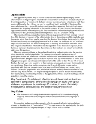 Applicability
The applicability of this body of studies to the question of harm depends largely on the
characteristics of the participants enrolled in the trials and how different the enrolled subjects are
from the population of patients with diabetes who may experience harms when treated with these
drugs. Additionally, the evidence can only be considered highly applicable if the doses of the
drugs administered are comparable to that which is used in practice and the treated patients are
monitored at a frequency comparable to that used in practice. We have no concerns about the
applicability of these studies regarding the latter two criteria—the tested drug regimens are quite
comparable by dose, frequency and monitoring to those used in a usual care setting.
The majority of the evidence about harms of these drugs comes from trials lasting 2 years or
less. This duration of exposure of the subjects to the drug is shorter than would typically be seen
in practice where these drugs may be prescribed for decades. Nonetheless, for the majority of the
harms from the drugs, such as hypoglycemia or lactic acidosis, the incidence rate per year is not
expected to increase with the duration of exposure to the drug. It is less clear with other harms
like congestive heart failure whether this may be dependent on the duration of exposure. If the
harms do increase with exposure time, these relatively short trials are not entirely applicable to
addressing this question.
The most pronounced threat to the applicability of these studies to addressing the question
about harm is the enrolled population. The vast majority of studies had a mean age of
participants in their 50s. Fewer than 10 studies enrolled older participants and these had a mean
age in the low 60s. The prevalence of diabetes increases with age and these trials of harms from
hypoglycemic agents are not necessarily applicable to older adults in their 70s and 80s or older.
Further, the trials were very restrictive in their inclusion criteria, as is necessary for the safety of
the participants. Thus, these studies are not necessarily applicable to the broader patient
population with diabetes, many of whom have some renal insufficiency and coronary artery
disease. The studies’ populations were primarily Caucasian, although some of the trials in Asia
enrolled only Asian patients. The proportion of participants of African descent was uniformly
low (nearly always less than 10 percent), so the applicability of these results to that large patient
population cannot be assured.
Key Question 4. Do safety and effectiveness of these treatment options
(see list of comparisons) differ across subgroups of adults with type 2
diabetes, in particular for adults age 65 or older, in terms of mortality,
hypoglycemia, cardiovascular and cerebrovascular outcomes?
Key Points
• Few studies had sufficient power to assess comparative effectiveness or safety by
subgroup. The evidence favoring one medication over another across subgroups is
unclear.
Twenty-eight studies reported comparative effectiveness and safety for subpopulations
relevant to Key Question 4. Three studies179,180,213
focused on a specific population for the study
and the others conducted subgroup analyses of larger clinical trials or cohorts.
157
 