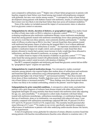 users compared to sulfonylurea users.224
Higher rates of heart failure progression in patients with
baseline congestive heart failure were found among men treated with pioglitazone compared
with glyburide, but rates were similar among women.223
A retrospective study of heart failure
development among patients with diabetes treated with metformin, insulin, or sulfonylurea found
that women were less likely to develop heart failure than men across all treatment modalities.195
None of the studies we included assessed the impact of socioeconomic status or education
level on glycemic control or outcomes.
Subpopulations by obesity, duration of diabetes, or geographical region. Five studies found
no effect of body mass index on HbA1c reduction or glycemic control.75,77,85,136,222
A study
evaluating rosiglitazone plus metformin combination therapy versus metformin monotherapy
found that among patients treated with metformin monotherapy fewer obese patients had at least
one adverse event than non-obese patients, most commonly diarrhea and headache.179
Another
study of efficacy at achieving an HbA1c less than 7 percent found that obese patients treated
with metformin had greater chance of achieving the targeted HbA1c level without additional
agents than patients treated with sulfonylurea or insulin.37
An important consideration in obese
patients is medication impact on weight control, and a prospective study found that obese
patients allocated to insulin had a greater mean increase in body weight than those allocated to
sulfonylurea, and those allocated to metformin, on average, lost weight.222
Four studies found no impact of the duration of diabetes on glycemic control.75,77,85,93
One
study found that among patients treated with glibenclamide, the percent of patients achieving
targeted glycemic control varied inversely with duration of diabetes.225
One RCT compared sitagliptin and metformin and found that glycemic control did not differ
by “geographical region” (regions not specified).77
Subpopulations by required medication dosage. Two retrospective studies examined
outcomes among patients who required higher than median doses of sulfonylurea and metformin
and found that high-dose sulfonylurea users (chlorpropamide, tolbutamide, glipizide, and
glyburide) had higher risk of heart failure208
and increased mortality166
than those treated with
lower doses of these medications. Notably, high-dose users of metformin were not at elevated
risk of heart failure or increased mortality.166,208
These findings were from observational studies
so there was likely to be residual confounding, related to the patients’ need for higher doses.
Subpopulations by prior comorbid conditions. A retrospective cohort study concluded that
patients with a prior diagnosis of ischemic heart disease treated with either sulfonylurea or
repaglinide had higher all-cause mortality than those treated with metformin alone after adjusting
for age, sex, and comorbidity.180
A retrospective cohort study of patients with heart failure
treated with metformin monotherapy, sulfonylurea monotherapy, or combination therapy found
that use of metformin, alone or in combination, was associated with reduced all-cause 1-year
mortality compared with sulfonylurea monotherapy (adjusted HR 0.66, 95 percent CI 0.44 to
0.97 and 0.54, 95 percent CI 0.42 to 0.70, respectively). This mortality benefit persisted after
mean followup of 2.5 years.169
No studies in our review specifically reported the comparative
effectiveness of medications in patients with other underlying cardiovascular disease risk factors,
such as hypertension.
A trial of rosiglitazone versus glyburide for reduction of urinary albumin excretion found that
among patients with baseline microalbuminuria (baseline urine albumin to creatinine ratio ≥ 30
159
 