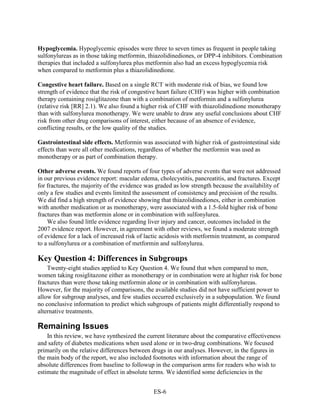 Hypoglycemia. Hypoglycemic episodes were three to seven times as frequent in people taking
sulfonylureas as in those taking metformin, thiazolidinediones, or DPP-4 inhibitors. Combination
therapies that included a sulfonylurea plus metformin also had an excess hypoglycemia risk
when compared to metformin plus a thiazolidinedione.
Congestive heart failure. Based on a single RCT with moderate risk of bias, we found low
strength of evidence that the risk of congestive heart failure (CHF) was higher with combination
therapy containing rosiglitazone than with a combination of metformin and a sulfonylurea
(relative risk [RR] 2.1). We also found a higher risk of CHF with thiazolidinedione monotherapy
than with sulfonylurea monotherapy. We were unable to draw any useful conclusions about CHF
risk from other drug comparisons of interest, either because of an absence of evidence,
conflicting results, or the low quality of the studies.
Gastrointestinal side effects. Metformin was associated with higher risk of gastrointestinal side
effects than were all other medications, regardless of whether the metformin was used as
monotherapy or as part of combination therapy.
Other adverse events. We found reports of four types of adverse events that were not addressed
in our previous evidence report: macular edema, cholecystitis, pancreatitis, and fractures. Except
for fractures, the majority of the evidence was graded as low strength because the availability of
only a few studies and events limited the assessment of consistency and precision of the results.
We did find a high strength of evidence showing that thiazolidinediones, either in combination
with another medication or as monotherapy, were associated with a 1.5-fold higher risk of bone
fractures than was metformin alone or in combination with sulfonylurea.
We also found little evidence regarding liver injury and cancer, outcomes included in the
2007 evidence report. However, in agreement with other reviews, we found a moderate strength
of evidence for a lack of increased risk of lactic acidosis with metformin treatment, as compared
to a sulfonylurea or a combination of metformin and sulfonylurea.
Key Question 4: Differences in Subgroups
Twenty-eight studies applied to Key Question 4. We found that when compared to men,
women taking rosiglitazone either as monotherapy or in combination were at higher risk for bone
fractures than were those taking metformin alone or in combination with sulfonylureas.
However, for the majority of comparisons, the available studies did not have sufficient power to
allow for subgroup analyses, and few studies occurred exclusively in a subpopulation. We found
no conclusive information to predict which subgroups of patients might differentially respond to
alternative treatments.
Remaining Issues
In this review, we have synthesized the current literature about the comparative effectiveness
and safety of diabetes medications when used alone or in two-drug combinations. We focused
primarily on the relative differences between drugs in our analyses. However, in the figures in
the main body of the report, we also included footnotes with information about the range of
absolute differences from baseline to followup in the comparison arms for readers who wish to
estimate the magnitude of effect in absolute terms. We identified some deficiencies in the
ES-6
 