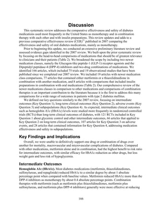 Discussion
This systematic review addresses the comparative effectiveness and safety of diabetes
medications used most frequently in the United States as monotherapy and in combination
therapy with each other and with insulin preparations. This review updates and adds to a
previous comparative effectiveness review (CER)21
published in 2007 comparing the
effectiveness and safety of oral diabetes medications, mainly as monotherapy.
Prior to beginning this update, we conducted an extensive preliminary literature review and
assessed evidence gaps identified in the 2007 review. We built upon the prior systematic review
by focusing on the head-to-head comparisons of medications that should be of greatest relevance
to clinicians and their patients (Table 2). We broadened the scope by including two newer
medication classes, namely the Glucagon-like peptide-1 (GLP-1) receptor agonists and the
Dipeptidyl peptidase-4 (DPP-4) inhibitors and two-drug combinations of medications. We
identified 166 articles, which included 75 trials and 19 observational studies that have been
published since we completed our 2007 review. We included 19 articles with newer medication
class comparisons, 77 articles that contained either metformin or a thiazolidinedione in
combination with another medication, and 8 articles with comparisons that included insulin
preparations in combination with oral medications (Table 2). Our comprehensive review of the
newer medications classes in comparison to other medications and comparisons of combination
therapies is an important contribution to the literature because it is the first to address this many
comparisons for a wide range of outcomes in patients with type 2 diabetes mellitus.
We defined our key questions similarly to the 2007 review, focusing on intermediate
outcomes (Key Question 1), long-term clinical outcomes (Key Question 2), adverse events (Key
Question 3) and subpopulations (Key Question 4). As expected, intermediate clinical outcomes
such as hemoglobin A1c (HbA1c) levels were studied more frequently in randomized controlled
trials (RCTs) than long-term clinical outcomes of diabetes, with 121 RCTs included in Key
Question 1 about glycemic control and other intermediate outcomes, 66 articles that applied to
Key Question 2 on long-term clinical outcomes, 107 articles for Key Question 3 on adverse
events, and 28 articles that contained information for Key Question 4, addressing medication
effectiveness and safety in subpopulations.
Key Findings and Implications
Overall, we were unable to definitively support one drug or combination of drugs over
another for mortality, macrovascular and microvascular complications of diabetes. Compared
with other medications, metformin alone and in combination, had the highest benefit to risk ratio
for intermediate outcomes, with similar efficacy for HbA1c reduction as other drugs, but less
weight gain and less risk of hypoglycemia.
Intermediate Outcomes
Hemoglobin A1c (HbA1c). Most diabetes medications (metformin, thiazolidinediones,
sulfonylureas, and repaglinide) reduced HbA1c to a similar degree by about 1 absolute
percentage point when compared with baseline values. Metformin reduced HbA1c more than the
DPP-4 inhibitors as monotherapy by about 0.4 absolute percentage points. Combination
therapies with metformin (such as metformin plus thiazolidinediones, metformin plus
sulfonylureas, and metformin plus DPP-4 inhibitors) generally were more effective at reducing
166
 