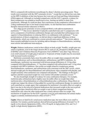 HbA1c compared with metformin monotherapy by about 1 absolute percentage point. These
results were consistent with the 2007 systematic review,21
except that we did not have any data
on the DPP-4 inhibitors at that time because they were not yet Food and Drug Administration
(FDA)-approved. Although we included comparisons with the GLP-1 agonists, evidence for
these comparisons was graded as insufficient or low, limiting our ability to draw firm
conclusions. Although we could not draw firm conclusions on the comparative effectiveness of
2-drug combinations due to few head to head studies, we did find that most combination
therapies showed similar reductions in HbA1c.
Two other recent systematic reviews compared HbA1c with add-on treatments to
metformin.235,236
One review identified 16 placebo-controlled trials and 11 comparisons with
active comparators of metformin combination therapy and concluded that sulfonylureas were
superior to thiazolidinediones in reducing HbA1c in combination with metformin.235
In our
pooled analysis of direct comparisons, we did not detect a significant difference in these
combinations, which was confirmed in a recent network meta analysis.236
Our review adds to
these recently published reviews by including add-on therapies to thiazolidinediones, including
more articles and additional meta-analyses.
Weight. Diabetes medications varied in their effects on body weight. Notably, weight gain was
small to moderate, even in the longer duration RCTs such as U.K. Prospective Diabetes Study
(UKPDS)8
and A Diabetes Outcome Progression Trial (ADOPT)38
(less than 5 kg). However,
even small amounts of weight gain (5 percent to 10 percent of body weight) may be associated
with increased insulin resistance.237
Metformin consistently had a more favorable effect on weight when compared with other
diabetes medications such as thiazolidinediones, sulfonylureas, and DPP-4 inhibitors. As
monotherapy, metformin was associated with between-group differences of -2.6 kg when
compared with thiazolidinediones, -2.7 kg when compared with sulfonylureas and -1.4 kg when
compared with DPP-4 inhibitors. Our results on weight related to comparisons among
thiazolidinediones, metformin, and sulfonylureas were consistent with the 2007 review, which
showed weight gain for thiazolidinediones and sulfonylureas when compared with placebo, and
weight neutrality when metformin was compared with placebo.21
The findings on the GLP-1
agonists and their associated weight loss were similar with another systematic review.238
We also found high strength of evidence for some combination therapies. For example,
metformin plus sulfonylurea had a slightly more favorable effect on weight than either
metformin plus a thiazolidinedione or a thiazolidinedione plus a sulfonylurea. Drug effects on
weight may impact the choice of drug added for second line combination therapy in a patient not
well controlled on a single agent. One explanation for metformin’s favorable effect on weight is
that it was due to the removal of pretrial medications that increased weight in the run-in period.
This suggests that a beneficial effect on weight is seen in direct comparisons between
medications only when the other medication has a clearly adverse effect on weight. The
mechanism of weight loss for the GLP-1 agonists is not yet well understood, but animal studies
suggest a centrally mediated anorectic effect of GLP-1.239,240
Lipids. Effects on lipid levels varied across medication type, but most effects were small to
moderate. For instance, pooled analyses showed between-group differences of around 5 to 10
mg/dL in low-density lipoproteins (LDL), 10 to 30 mg/dL in triglycerides (TG), and 3 to 5
mg/dL in high-density lipoproteins (HDL).
167
 