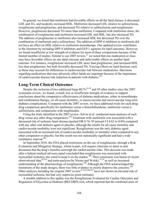 In general, we found that metformin had favorable effects on all the lipid classes; it decreased
LDL and TG, and modestly increased HDL. Metformin decreased LDL relative to sulfonylureas,
rosiglitazone and pioglitazone, and decreased TG relative to sulfonylureas and rosiglitazone.
However, pioglitazone decreased TG more than metformin. Compared with metformin alone, the
combination of rosiglitazone and metformin increased LDL and HDL, but also increased TG.
The addition of pioglitazone to metformin also increased HDL but decreased TG over the
combination of metformin and a sulfonylurea. The addition of DPP-4 inhibitors to metformin did
not have an effect on HDL relative to metformin monotherapy. Our updated review contributes
to the literature by including DPP-4 inhibitors and GLP-1 agonists for lipid outcomes. However,
we found insufficient or low strength of evidence for most of these comparisons because of the
limited number of studies. Similar to our 2007 review,21
we noted that one medication or class
may have favorable effects on one lipid outcome and unfavorable effects on another lipid
outcome. For instance, rosiglitazone increased LDL more than pioglitazone, and increased HDL
less than pioglitazone, but both favorably decreased TG. Varying effects on lipid fractions such
as these may account for differences in cardiovascular risk between medications. Decisions
regarding medications that may adversely affect lipids are important because of the importance
of cardiovascular disease risk reduction in patients with diabetes.241
Long-Term Clinical Outcomes
Despite the inclusion of two additional large RCTs16,38
and 39 other studies since the 2007
systematic review, we found, overall, low or insufficient strength of evidence to support
conclusions about the comparative effectiveness of diabetes medications, either in monotherapy
and combination therapy, on all-cause mortality, or macrovascular and microvascular long-term
diabetes complications. Compared with the 2007 review, we have additional trials for each drug-
drug comparison specifically for metformin versus a thiazolidinedione, metformin versus a
sulfonylurea, and comparisons with meglitinides.
Using the trials identified in the 2007 review, Selvin et al. conducted meta-analyses of each
drug versus any other drug comparators.242
Treatment with metformin was associated with a
decreased risk of ischemic heart disease (pooled OR 0.74; 95 percent CI 0.62 to 0.89) compared
with any other oral diabetes agent or placebo, although the results for all-cause mortality and
cardiovascular morbidity were not significant. Rosiglitazone was the only diabetes agent
associated with an increased risk of cardiovascular morbidity or mortality when compared to any
other comparator or placebo, but this result was not statistically significant and had a wide
confidence interval.242
In September 2010, the FDA placed restrictions on the use of rosiglitazone, through a Risk
Evaluation and Mitigation Strategy, which in part, will require clinicians to attest to and
document that the drug’s benefits outweigh the cardiovascular risks. This decision was made
after a federal medical advisory panel concluded that rosiglitazone was associated with
myocardial ischemia, but voted to keep it on the market.243
Their conclusion was based on recent
observational data18,210
and meta-analyses by Nissen and Wolski,15,19
as well as increased
understanding of the pharmacology of rosiglitazone.244
Although the FDA acknowledged the
limitations of the study designs, there was little evidence to clearly disprove the concerns.245
Other analyses including the original 2007 review21,242,246,247
have not shown an elevated risk of
myocardial ischemia, but had very imprecise point estimates.
A notable addition to this update was the Rosiglitazone Evaluated for Cardiac Outcomes and
Regulation of Glycemia in Diabetes (RECORD) trial, which reported that the combined arms of
168
 