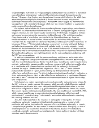 rosiglitazone plus metformin and rosiglitazone plus sulfonylurea were noninferior to metformin
plus sulfonylurea for the primary endpoint of hospitalization or death from cardiovascular
disease.16
However, these findings were inconclusive for myocardial infarction, for which there
was a nonsignificant slightly increased risk in the two arms that included rosiglitazone
(combined with metformin or sulfonylurea).16
As the FDA acknowledged, the RECORD trial
was open label with a noninferiority design which may have limited its ability to ascertain the
cardiovascular effects of rosiglitazone.245
Our updated review informs the debate around rosiglitazone by providing a comprehensive
comparative risk and benefit assessment in relation to all other hypoglycemic agents on a wide
range of outcomes, not only cardiovascular ischemic risk. We followed a prespecified protocol
and engaged a research team that was not invested in either side of the rosiglitazone debate.
Other than the risk of heart failure associated with the thiazolidinediones, we found no
conclusive evidence of excess ischemic cardiovascular risk associated with rosiglitazone,
consistent with the original review. However, the methods for this review differed from those by
Nissen and Wolski.15,19
We included studies that occurred only in people with type 2 diabetes
and had active comparators, while Nissen et al. included studies in people with other chronic
diseases and placebo-controlled trials. In light of the potential ischemic risk of rosiglitazone and
the multiple other available medications to treat diabetes, clinicians will need to determine when
the benefits of rosiglitazone outweigh the potential risk for individual patients, in keeping with
the FDA’s recommendations.
In addition to comparisons with the controversial drug, rosiglitazone, we included other
drugs and comparisons of high clinical interest for long-term clinical outcomes. Several large,
well-done cohort studies concluded that the risk of all-cause mortality and cardiovascular disease
morbidity and mortality was decreased for metformin compared with sulfonylureas, either alone
or in combination with other medications, consistent with the analysis by Selvin et al.242
However, the large A Diabetes Outcome Progression Trial (ADOPT),38
which followed
participants for a median of 4 years, did not identify any difference in risk between the
sulfonylurea and metformin arms. The cohort studies are subject to confounding by indication, as
sicker patients may be more likely to take sulfonylureas, and use them in combination. However,
trials like ADOPT38
often exclude patients with comorbidities who are at highest risk for long-
term complications.
Unfortunately, no studies reporting the outcome of retinopathy met our inclusion criteria. In
the 2007 review, six studies reported this outcome, which were all excluded from this updated
review because participants were either taking additional background medications or because
there was no comparison of interest (e.g., gliclazide versus glibenclamide). In the 2007 review,
three studies reported on the outcome of retinopathy. The most notable study was the U.K. PDS,
which reported no difference in progression to retinopathy between a sulfonylurea and
metformin at 12 years of followup.8
Unfortunately, we found no additional studies examining
this clinically important outcome.
Also, few studies reported on the outcomes of nephropathy or neuropathy. We found
pioglitazone had greater reductions in the albumin-to-creatinine ratio as compared with
metformin, with unclear implications for long-term effects on diabetic nephropathy or chronic
kidney disease progression. We were unable to make conclusions about neuropathy because of
small sample sizes and inconsistent definitions of the outcome. Because few studies have
considered neuropathy and its profound implications for patient quality of life, this will be an
important area for future research.
169
 