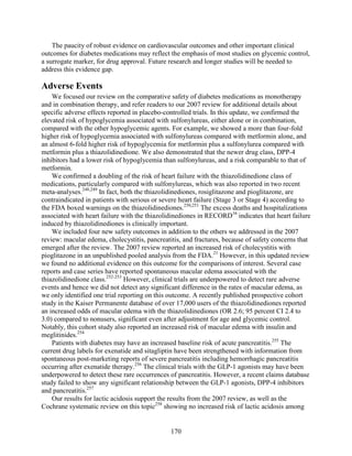 The paucity of robust evidence on cardiovascular outcomes and other important clinical
outcomes for diabetes medications may reflect the emphasis of most studies on glycemic control,
a surrogate marker, for drug approval. Future research and longer studies will be needed to
address this evidence gap.
Adverse Events
We focused our review on the comparative safety of diabetes medications as monotherapy
and in combination therapy, and refer readers to our 2007 review for additional details about
specific adverse effects reported in placebo-controlled trials. In this update, we confirmed the
elevated risk of hypoglycemia associated with sulfonylureas, either alone or in combination,
compared with the other hypoglycemic agents. For example, we showed a more than four-fold
higher risk of hypoglycemia associated with sulfonylureas compared with metformin alone, and
an almost 6-fold higher risk of hypoglycemia for metformin plus a sulfonylurea compared with
metformin plus a thiazolidinedione. We also demonstrated that the newer drug class, DPP-4
inhibitors had a lower risk of hypoglycemia than sulfonylureas, and a risk comparable to that of
metformin.
We confirmed a doubling of the risk of heart failure with the thiazolidinedione class of
medications, particularly compared with sulfonylureas, which was also reported in two recent
meta-analyses.248,249
In fact, both the thiazolidinediones, rosiglitazone and pioglitazone, are
contraindicated in patients with serious or severe heart failure (Stage 3 or Stage 4) according to
the FDA boxed warnings on the thiazolidinediones.250,251
The excess deaths and hospitalizations
associated with heart failure with the thiazolidinediones in RECORD16
indicates that heart failure
induced by thiazolidinediones is clinically important.
We included four new safety outcomes in addition to the others we addressed in the 2007
review: macular edema, cholecystitis, pancreatitis, and fractures, because of safety concerns that
emerged after the review. The 2007 review reported an increased risk of cholecystitis with
pioglitazone in an unpublished pooled analysis from the FDA.21
However, in this updated review
we found no additional evidence on this outcome for the comparisons of interest. Several case
reports and case series have reported spontaneous macular edema associated with the
thiazolidinedione class.252-253
However, clinical trials are underpowered to detect rare adverse
events and hence we did not detect any significant difference in the rates of macular edema, as
we only identified one trial reporting on this outcome. A recently published prospective cohort
study in the Kaiser Permanente database of over 17,000 users of the thiazolidinediones reported
an increased odds of macular edema with the thiazolidinediones (OR 2.6; 95 percent CI 2.4 to
3.0) compared to nonusers, significant even after adjustment for age and glycemic control.
Notably, this cohort study also reported an increased risk of macular edema with insulin and
meglitinides.254
Patients with diabetes may have an increased baseline risk of acute pancreatitis.255
The
current drug labels for exenatide and sitagliptin have been strengthened with information from
spontaneous post-marketing reports of severe pancreatitis including hemorrhagic pancreatitis
occurring after exenatide therapy.256
The clinical trials with the GLP-1 agonists may have been
underpowered to detect these rare occurrences of pancreatitis. However, a recent claims database
study failed to show any significant relationship between the GLP-1 agonists, DPP-4 inhibitors
and pancreatitis.257
Our results for lactic acidosis support the results from the 2007 review, as well as the
Cochrane systematic review on this topic258
showing no increased risk of lactic acidosis among
170
 