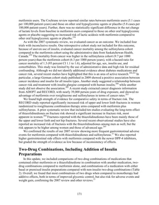 metformin users. The Cochrane review reported similar rates between metformin users (5.1 cases
per 100,000 patient-years) and those on other oral hypoglycemic agents or placebo (5.8 cases per
100,000 patient-years). Further, there was no statistically significant difference in the net change
of lactate levels from baseline in metformin users compared to those on other oral hypoglycemic
agents or placebo suggesting no increased risk of lactic acidosis with metformin compared to
other oral hypoglycemic agents or placebo.258
As with the 2007 systematic review, we evaluated cancer as an outcome. We included four
trials with inconclusive results. One retrospective cohort study not included for this outcome,
because of uneven use of insulin, evaluated cancer mortality among the sulfonylurea cohort
compared to the metformin cohort using the administrative data from Saskatchewan Health,
Canada.259
The mortality from cancer was higher in the sulfonylurea cohort (9.7 per 1000
person-years) than the metformin cohort (6.3 per 1000 person-years), with a hazard ratio for
cancer mortality of 1.3 (95 percent CI 1.1 to 1.6), adjusted for age, sex, insulin use, and
comorbidities. This study was limited by the use of administrative data and high risk for residual
confounding. Although we did not identify additional evidence about diabetes medications and
cancer risk, several recent studies have highlighted that this is an area of active research.260,261
In
particular, a large German cohort study published in 2009 showed a positive association between
cancer incidence and insulin for all insulin types. Another study suggested a relationship between
cancer risk and treatment with insulin glargine compared with human insulin,260
while another
study did not observe the association.262
A recent study extracted cancer diagnosis information
from ADOPT and RECORD, with nearly 39,000 person-years of drug exposure, and showed no
advantage of metformin over rosiglitazone and sulfonylureas in terms of cancer rates.263
We found high strength of evidence for comparative safety in terms of fracture risk. The
RECORD study reported significantly increased risk of upper and lower limb fractures in women
randomized to rosiglitazone combination therapy arms compared with metformin plus
sulfonylureas. A prior systematic review that included ten studies evaluating the long-term effect
of thiazolidinediones on fracture risk showed a significant increase in fracture risk, most
apparent in women.264
Fractures reported with the thiazolidinediones have been mainly those of
the upper and lower limb and not hip fractures. Several recent observational studies have also
reported an increased risk of fractures with the thiazolidinediones among men as well, but the
risk appears to be higher among women and those of advanced age.265
We confirmed the results of our 2007 review showing more frequent gastrointestinal adverse
events for metformin compared with thiazolidinediones and sulfonylureas.21
We also reported
higher gastrointestinal side effects with metformin compared with the newer DPP-4 inhibitors,
but graded the strength of evidence as low because of inconsistency of effects.
Two-Drug Combinations, Including Addition of Insulin
Preparations
In this update, we included comparisons of two-drug combinations of medications that
contained either metformin or a thiazolidinedione in combination with another medication, two-
drug combinations compared to metformin alone, and combinations of a medication with either
basal or premixed insulin preparations compared with non-insulin two-drug combinations (Table
2). Overall, we found that most combinations of two drugs when compared to monotherapy had
additive effects, both in terms of improved glycemic control, but also risk for adverse events and
weight gain, confirming the 2007 review and other reviews.21
171
 