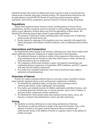 published literature that need to be addressed by future research in order to meet the decision
making needs of patients, physicians, and policymakers. We organized these deficiencies and
recommendations using the PICOTS format for specifying research questions: patient
populations, interventions, comparators, outcome measures of interest, timing, and settings.
Populations
Studies often employed narrow inclusion criteria, enrolling patients at lowest risk for
complications, and they commonly used run-in periods to avoid enrolling patients with adverse
effects or poor adherence; all these factors may limit the applicability of these studies. We
identified the following research gaps related to target patient populations:
1. The literature is deficient in studies enrolling people with varying levels of underlying
cardiovascular and renal disease risk.
2. Results reported in subgroups of the population were rare, especially with regard to the
elderly and people with multiple comorbid conditions, such as underlying chronic kidney
disease.
Interventions and Comparators
We identified the following gaps in the literature, indicating areas where future studies could
address additional medication comparisons to support clinicians in decisionmaking.
1. The published literature is deficient in studies of the comparative effectiveness of two-
drug combinations that are focused on either their effectiveness or safety, and thus the
interaction between the two medications.
2. The comparative effectiveness literature is sparse with regard to monotherapy and
combination therapy comparisons of meglinitides, DPP-4 inhibitors, and GLP-1 agonists
with other first-line diabetes medications.
3. Few studies have included comparisons with a basal or premixed insulin added to
metformin or thiazolidinediones.
Outcomes of Interest
Overall, few studies contained sufficient data on event rates to make it possible to analyze
major clinically important adverse events and long-term complications of diabetes.
1. We identified few published studies on long-term clinical outcomes such as
cardiovascular disease, stroke, nephropathy, and neuropathy.
2. Few studies used standard measures for diabetic nephropathy and kidney function, such
as estimated glomerular filtration rate, or clinical outcomes, such as time to dialysis, as
outcomes in their comparisons of these medications.
3. We identified few observational studies that examined macular edema, cancer, and
fractures as related to thiazolidinediones, insulin, and other medications.
Timing
We identified several key deficiencies in study timing and duration of followup:
1. The literature is relatively deficient in studies of the short-term benefits, if any, of the
addition of insulin to oral agents, and the long-term effects on mortality and
cardiovascular disease of the addition of insulin to a regimen, relative to the addition of
another oral agent.
ES-7
 