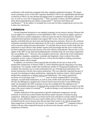 combination with metformin compared with other standard combination therapies. The largest
recent systematic review of the GLP-1agonists identified 21 RCTs (six unpublished) and showed
a reduction in HbA1c by one absolute percentage point in comparison with placebo, with weight
loss, as well as a low risk of hypoglycemia.238
Since exenatide’s release, the FDA published
alerts about postmarketing case reports of pancreatitis271
and acute renal failure and
insufficiency.272
In the studies we included, the event rates for these complications were too low
to draw any conclusions.
Limitations
Several important limitations to our updated systematic review deserve mention. Because this
was an update of a comprehensive review published in 2007, we focused our update a priori on
studies with active control comparators, which are most relevant for clinical practice. Placebo-
controlled trials had been included in the original 2007 review. However, the majority of
placebo-controlled trials are short-term and lacking long-term outcomes. However, the exclusion
of placebo-controlled trials has implications for the review, including missed rare adverse events,
such as macular edema and acute pancreatitis. To conclude from an active-control study that one
medication is more effective than another requires prior knowledge that the active-control drug
has been studied previously and is known to be more effective than placebo. Because this was an
update of the 2007 review that had included placebo controlled trials, for most drug comparisons
this was probably true.273
However, this assumption may be less valid for the newer medications
of saxagliptin, sitagliptin, nateglinide, exenatide and liraglutide, where evidence from other
systematic reviews, such as Cochrane Reviews, will be also be helpful in making conclusions,
and further studies will be needed.
In addition, our inclusion criteria required that all studies fit into one or more of the
prespecified comparisons of interest (Table 2), which identified specific drug-drug or two-drug
comparisons. For example, studies that included any number of “background medications” were
excluded. Our rationale was to avoid contamination by use of background medications with
unclear interactions with the intervention medications. This was especially important because of
our goal of evaluating two-drug combinations. Applying the inclusion criteria, which required
prespecified comparisons of interest, had several implications. This criteria required the
exclusion of several large trials,8,9,12,72-74,274-277
some of which compared HbA1c lowering
strategies, not individual medications, as well as some smaller trials and observational studies.
Of note, the PROspective pioglitAzone Clinical Trial In macroVascular Events (PROactive)
study was included in the 2007 systematic review but excluded from this updated review.274
Another unintended consequence of requiring these prespecified comparisons of interest was that
some of the recent studies of exenatide278-281
as add-on therapy to oral medications did not fit our
inclusion criteria.
Another implication of the requirement of specific medication comparisons was the
exclusion of several case-control studies that did not report outcomes of interest by drug
comparison. Although we applied very broad search terms and did not exclude studies by study
design, we only identified seven case control studies and six of these were subsequently
excluded from the review because they did not report their results to fit with the prespecified
drug comparisons of interest for this review. For example, five studies282-286
compared a drug of
interest with any other unspecified drug for an adverse event outcome, and this was not a
comparison of interest.
173
 