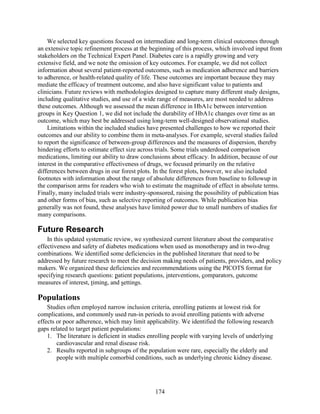 We selected key questions focused on intermediate and long-term clinical outcomes through
an extensive topic refinement process at the beginning of this process, which involved input from
stakeholders on the Technical Expert Panel. Diabetes care is a rapidly growing and very
extensive field, and we note the omission of key outcomes. For example, we did not collect
information about several patient-reported outcomes, such as medication adherence and barriers
to adherence, or health-related quality of life. These outcomes are important because they may
mediate the efficacy of treatment outcome, and also have significant value to patients and
clinicians. Future reviews with methodologies designed to capture many different study designs,
including qualitative studies, and use of a wide range of measures, are most needed to address
these outcomes. Although we assessed the mean difference in HbA1c between intervention
groups in Key Question 1, we did not include the durability of HbA1c changes over time as an
outcome, which may best be addressed using long-term well-designed observational studies.
Limitations within the included studies have presented challenges to how we reported their
outcomes and our ability to combine them in meta-analyses. For example, several studies failed
to report the significance of between-group differences and the measures of dispersion, thereby
hindering efforts to estimate effect size across trials. Some trials underdosed comparison
medications, limiting our ability to draw conclusions about efficacy. In addition, because of our
interest in the comparative effectiveness of drugs, we focused primarily on the relative
differences between drugs in our forest plots. In the forest plots, however, we also included
footnotes with information about the range of absolute differences from baseline to followup in
the comparison arms for readers who wish to estimate the magnitude of effect in absolute terms.
Finally, many included trials were industry-sponsored, raising the possibility of publication bias
and other forms of bias, such as selective reporting of outcomes. While publication bias
generally was not found, these analyses have limited power due to small numbers of studies for
many comparisons.
Future Research
In this updated systematic review, we synthesized current literature about the comparative
effectiveness and safety of diabetes medications when used as monotherapy and in two-drug
combinations. We identified some deficiencies in the published literature that need to be
addressed by future research to meet the decision making needs of patients, providers, and policy
makers. We organized these deficiencies and recommendations using the PICOTS format for
specifying research questions: patient populations, interventions, comparators, outcome
measures of interest, timing, and settings.
Populations
Studies often employed narrow inclusion criteria, enrolling patients at lowest risk for
complications, and commonly used run-in periods to avoid enrolling patients with adverse
effects or poor adherence, which may limit applicability. We identified the following research
gaps related to target patient populations:
1. The literature is deficient in studies enrolling people with varying levels of underlying
cardiovascular and renal disease risk.
2. Results reported in subgroups of the population were rare, especially the elderly and
people with multiple comorbid conditions, such as underlying chronic kidney disease.
174
 