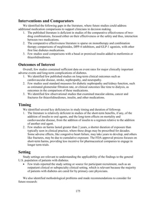 Interventions and Comparators
We identified the following gaps in the literature, where future studies could address
additional medication comparisons to support clinicians in decision making.
1. The published literature is deficient in studies of the comparative effectiveness of two-
drug combinations, focused either on their effectiveness or the safety and thus, interaction
between two medications.
2. The comparative effectiveness literature is sparse on monotherapy and combination
therapy comparisons of meglitinides, DPP-4 inhibitors, and GLP-1 agonists, with other
first line diabetes medications.
3. Few studies used comparisons with a basal or premixed insulin added to metformin or
thiazolidinediones.
Outcomes of Interest
Overall, few studies contained sufficient data on event rates for major clinically important
adverse events and long-term complications of diabetes.
1. We identified few published studies on long-term clinical outcomes such as
cardiovascular disease, stroke, nephropathy, and neuropathy.
2. Few studies used standard measures for diabetic nephropathy and kidney function, such
as estimated glomerular filtration rate, or clinical outcomes like time to dialysis, as
outcomes in the comparison of these medications.
3. We identified few observational studies that examined macular edema, cancer and
fractures for thiazolidinediones, insulin, and other medications.
Timing
We identified several key deficiencies in study timing and duration of followup.
1. The literature is relatively deficient in studies of the short-term benefits, if any, of the
addition of insulin to oral agents, and the long-term effects on mortality and
cardiovascular disease, from the addition of insulin to a regimen relative to the addition
of another oral agent.
2. Few studies on harms lasted greater than 2 years, a shorter duration of exposure than
typically seen in clinical practice, where these drugs may be prescribed for decades.
Some adverse effects, like congestive heart failure, may take years to develop, and others
like fractures, may be due to cumulative exposure. The FDA approval process focuses on
short-term harms, providing less incentive for pharmaceutical companies to engage in
longer term trials.
Setting
Study settings are relevant to understanding the applicability of the findings to the general
U.S. population of patients with diabetes.
• Few trials reported the study setting or source for participant recruitment, such as an
outpatient clinical or subspecialty clinical setting, which is relevant because the majority
of patients with diabetes are cared for by primary care physicians.
We also identified methodological problems and made recommendations to consider for
future research:
175
 