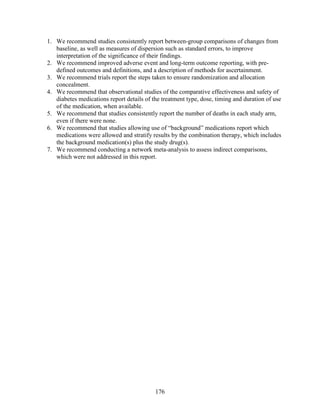 1. We recommend studies consistently report between-group comparisons of changes from
baseline, as well as measures of dispersion such as standard errors, to improve
interpretation of the significance of their findings.
2. We recommend improved adverse event and long-term outcome reporting, with pre-
defined outcomes and definitions, and a description of methods for ascertainment.
3. We recommend trials report the steps taken to ensure randomization and allocation
concealment.
4. We recommend that observational studies of the comparative effectiveness and safety of
diabetes medications report details of the treatment type, dose, timing and duration of use
of the medication, when available.
5. We recommend that studies consistently report the number of deaths in each study arm,
even if there were none.
6. We recommend that studies allowing use of “background” medications report which
medications were allowed and stratify results by the combination therapy, which includes
the background medication(s) plus the study drug(s).
7. We recommend conducting a network meta-analysis to assess indirect comparisons,
which were not addressed in this report.
176
 