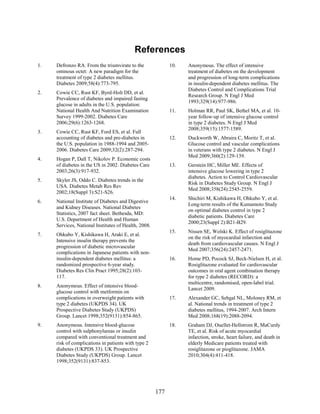 References
1. Defronzo RA. From the triumvirate to the
ominous octet: A new paradigm for the
treatment of type 2 diabetes mellitus.
Diabetes 2009;58(4):773-795.
2. Cowie CC, Rust KF, Byrd-Holt DD, et al.
Prevalence of diabetes and impaired fasting
glucose in adults in the U.S. population:
National Health And Nutrition Examination
Survey 1999-2002. Diabetes Care
2006;29(6):1263-1268.
3. Cowie CC, Rust KF, Ford ES, et al. Full
accounting of diabetes and pre-diabetes in
the U.S. population in 1988-1994 and 2005-
2006. Diabetes Care 2009;32(2):287-294.
4. Hogan P, Dall T, Nikolov P. Economic costs
of diabetes in the US in 2002. Diabetes Care
2003;26(3):917-932.
5. Skyler JS, Oddo C. Diabetes trends in the
USA. Diabetes Metab Res Rev
2002;18(Suppl 3):S21-S26.
6. National Institute of Diabetes and Digestive
and Kidney Diseases. National Diabetes
Statistics, 2007 fact sheet. Bethesda, MD:
U.S. Department of Health and Human
Services, National Institutes of Health, 2008.
7. Ohkubo Y, Kishikawa H, Araki E, et al.
Intensive insulin therapy prevents the
progression of diabetic microvascular
complications in Japanese patients with non-
insulin-dependent diabetes mellitus: a
randomized prospective 6-year study.
Diabetes Res Clin Pract 1995;28(2):103-
117.
8. Anonymous. Effect of intensive blood-
glucose control with metformin on
complications in overweight patients with
type 2 diabetes (UKPDS 34). UK
Prospective Diabetes Study (UKPDS)
Group. Lancet 1998;352(9131):854-865.
9. Anonymous. Intensive blood-glucose
control with sulphonylureas or insulin
compared with conventional treatment and
risk of complications in patients with type 2
diabetes (UKPDS 33). UK Prospective
Diabetes Study (UKPDS) Group. Lancet
1998;352(9131):837-853.
10. Anonymous. The effect of intensive
treatment of diabetes on the development
and progression of long-term complications
in insulin-dependent diabetes mellitus. The
Diabetes Control and Complications Trial
Research Group. N Engl J Med
1993;329(14):977-986.
11. Holman RR, Paul SK, Bethel MA, et al. 10-
year follow-up of intensive glucose control
in type 2 diabetes. N Engl J Med
2008;359(15):1577-1589.
12. Duckworth W, Abraira C, Moritz T, et al.
Glucose control and vascular complications
in veterans with type 2 diabetes. N Engl J
Med 2009;360(2):129-139.
13. Gerstein HC, Miller ME. Effects of
intensive glucose lowering in type 2
diabetes. Action to Control Cardiovascular
Risk in Diabetes Study Group. N Engl J
Med 2008;358(24):2545-2559.
14. Shichiri M, Kishikawa H, Ohkubo Y, et al.
Long-term results of the Kumamoto Study
on optimal diabetes control in type 2
diabetic patients. Diabetes Care
2000;23(Suppl 2):B21-B29.
15. Nissen SE, Wolski K. Effect of rosiglitazone
on the risk of myocardial infarction and
death from cardiovascular causes. N Engl J
Med 2007;356(24):2457-2471.
16. Home PD, Pocock SJ, Beck-Nielsen H, et al.
Rosiglitazone evaluated for cardiovascular
outcomes in oral agent combination therapy
for type 2 diabetes (RECORD): a
multicentre, randomised, open-label trial.
Lancet 2009.
17. Alexander GC, Sehgal NL, Moloney RM, et
al. National trends in treatment of type 2
diabetes mellitus, 1994-2007. Arch Intern
Med 2008;168(19):2088-2094.
18. Graham DJ, Ouellet-Hellstrom R, MaCurdy
TE, et al. Risk of acute myocardial
infarction, stroke, heart failure, and death in
elderly Medicare patients treated with
rosiglitazone or pioglitazone. JAMA
2010;304(4):411-418.
177
 