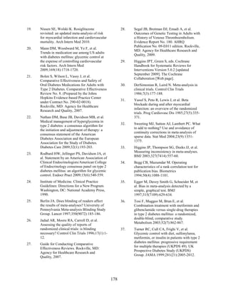 19. Nissen SE, Wolski K. Rosiglitazone
revisited: an updated meta-analysis of risk
for myocardial infarction and cardiovascular
mortality. Arch Intern Med 2010.
20. Mann DM, Woodward M, Ye F, et al.
Trends in medication use among US adults
with diabetes mellitus: glycemic control at
the expense of controlling cardiovascular
risk factors. Arch Intern Med
2009;169(18):1718-1720.
21. Bolen S, Wilson L, Vassy J, et al.
Comparative Effectiveness and Safety of
Oral Diabetes Medications for Adults with
Type 2 Diabetes. Comparative Effectiveness
Review No. 8. (Prepared by the Johns
Hopkins Evidence-based Practice Center
under Contract No. 290-02-0018).
Rockville, MD: Agency for Healthcare
Research and Quality, 2007.
22. Nathan DM, Buse JB, Davidson MB, et al.
Medical management of hyperglycemia in
type 2 diabetes: a consensus algorithm for
the initiation and adjustment of therapy: a
consensus statement of the American
Diabetes Association and the European
Association for the Study of Diabetes.
Diabetes Care 2009;32(1):193-203.
23. Rodbard HW, Jellinger PS, Davidson JA, et
al. Statement by an American Association of
Clinical Endocrinologists/American College
of Endocrinology consensus panel on type 2
diabetes mellitus: an algorithm for glycemic
control. Endocr Pract 2009;15(6):540-559.
24. Institute of Medicine. Clinical Practice
Guidelines: Directions for a New Program.
Washington, DC: National Academy Press,
1990.
25. Berlin JA. Does blinding of readers affect
the results of meta-analyses? University of
Pennsylvania Meta-analysis Blinding Study
Group. Lancet 1997;350(9072):185-186.
26. Jadad AR, Moore RA, Carroll D, et al.
Assessing the quality of reports of
randomized clinical trials: is blinding
necessary? Control Clin Trials 1996;17(1):1-
12.
27. Guide for Conducting Comparative
Effectiveness Reviews. Rockville, MD:
Agency for Healthcare Research and
Quality, 2007.
28. Segal JB, Brotman DJ, Emadi A, et al.
Outcomes of Genetic Testing in Adults with
a History of Venous Thromboembolism.
Evidence Report No. 180. AHRQ
Publication No. 09-E011 edition. Rockville,
MD: Agency for Healthcare Research and
Quality, 2009.
29. Higgins JPT, Green S, eds. Cochrane
Handbook for Systematic Reviews for
Interventions Version 5.0.2 [updated
September 2009]. The Cochrane
Collaboration [Web page].
30. DerSimonian R, Laird N. Meta-analysis in
clinical trials. Control Clin Trials
1986;7(3):177-188.
31. Yusuf S, Peto R, Lewis J, et al. Beta
blockade during and after myocardial
infarction: an overview of the randomized
trials. Prog Cardiovasc Dis 1985;27(5):335-
371.
32. Sweeting MJ, Sutton AJ, Lambert PC. What
to add to nothing? Use and avoidance of
continuity corrections in meta-analysis of
sparse data. Stat Med 2004;23(9):1351-
1375.
33. Higgins JP, Thompson SG, Deeks JJ, et al.
Measuring inconsistency in meta-analyses.
BMJ 2003;327(7414):557-60.
34. Begg CB, Mazumdar M. Operating
characteristics of a rank correlation test for
publication bias. Biometrics
1994;50(4):1088-1101.
35. Egger M, Davey Smith G, Schneider M, et
al. Bias in meta-analysis detected by a
simple, graphical test. BMJ
1997;315(7109):629-634.
36. Tosi F, Muggeo M, Brun E, et al.
Combination treatment with metformin and
glibenclamide versus single-drug therapies
in type 2 diabetes mellitus: a randomized,
double-blind, comparative study.
Metabolism 2003;52(7):862-867.
37. Turner RC, Cull CA, Frighi V, et al.
Glycemic control with diet, sulfonylurea,
metformin, or insulin in patients with type 2
diabetes mellitus: progressive requirement
for multiple therapies (UKPDS 49). UK
Prospective Diabetes Study (UKPDS)
Group. JAMA 1999;281(21):2005-2012.
178
 