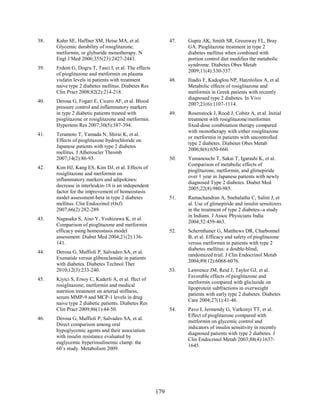 38. Kahn SE, Haffner SM, Heise MA, et al.
Glycemic durability of rosiglitazone,
metformin, or glyburide monotherapy. N
Engl J Med 2006;355(23):2427-2443.
39. Erdem G, Dogru T, Tasci I, et al. The effects
of pioglitazone and metformin on plasma
visfatin levels in patients with treatment
naive type 2 diabetes mellitus. Diabetes Res
Clin Pract 2008;82(2):214-218.
40. Derosa G, Fogari E, Cicero AF, et al. Blood
pressure control and inflammatory markers
in type 2 diabetic patients treated with
pioglitazone or rosiglitazone and metformin.
Hypertens Res 2007;30(5):387-394.
41. Teramoto T, Yamada N, Shirai K, et al.
Effects of pioglitazone hydrochloride on
Japanese patients with type 2 diabetes
mellitus. J Atheroscler Thromb
2007;14(2):86-93.
42. Kim HJ, Kang ES, Kim DJ, et al. Effects of
rosiglitazone and metformin on
inflammatory markers and adipokines:
decrease in interleukin-18 is an independent
factor for the improvement of homeostasis
model assessment-beta in type 2 diabetes
mellitus. Clin Endocrinol (Oxf)
2007;66(2):282-289.
43. Nagasaka S, Aiso Y, Yoshizawa K, et al.
Comparison of pioglitazone and metformin
efficacy using homeostasis model
assessment. Diabet Med 2004;21(2):136-
141.
44. Derosa G, Maffioli P, Salvadeo SA, et al.
Exenatide versus glibenclamide in patients
with diabetes. Diabetes Technol Ther
2010;12(3):233-240.
45. Kiyici S, Ersoy C, Kaderli A, et al. ffect of
rosiglitazone, metformin and medical
nutrition treatment on arterial stiffness,
serum MMP-9 and MCP-1 levels in drug
naive type 2 diabetic patients. Diabetes Res
Clin Pract 2009;86(1):44-50.
46. Derosa G, Maffioli P, Salvadeo SA, et al.
Direct comparison among oral
hypoglycemic agents and their association
with insulin resistance evaluated by
euglycemic hyperinsulinemic clamp: the
60’s study. Metabolism 2009.
47. Gupta AK, Smith SR, Greenway FL, Bray
GA. Pioglitazone treatment in type 2
diabetes mellitus when combined with
portion control diet modifies the metabolic
syndrome. Diabetes Obes Metab
2009;11(4):330-337.
48. Iliadis F, Kadoglou NP, Hatzitolios A, et al.
Metabolic effects of rosiglitazone and
metformin in Greek patients with recently
diagnosed type 2 diabetes. In Vivo
2007;21(6):1107-1114.
49. Rosenstock J, Rood J, Cobitz A, et al. Initial
treatment with rosiglitazone/metformin
fixed-dose combination therapy compared
with monotherapy with either rosiglitazone
or metformin in patients with uncontrolled
type 2 diabetes. Diabetes Obes Metab
2006;8(6):650-660.
50. Yamanouchi T, Sakai T, Igarashi K, et al.
Comparison of metabolic effects of
pioglitazone, metformin, and glimepiride
over 1 year in Japanese patients with newly
diagnosed Type 2 diabetes. Diabet Med
2005;22(8):980-985.
51. Ramachandran A, Snehalatha C, Salini J, et
al. Use of glimepiride and insulin sensitizers
in the treatment of type 2 diabetes--a study
in Indians. J Assoc Physicians India
2004;52:459-463.
52. Schernthaner G, Matthews DR, Charbonnel
B, et al. Efficacy and safety of pioglitazone
versus metformin in patients with type 2
diabetes mellitus: a double-blind,
randomized trial. J Clin Endocrinol Metab
2004;89(12):6068-6076.
53. Lawrence JM, Reid J, Taylor GJ, et al.
Favorable effects of pioglitazone and
metformin compared with gliclazide on
lipoprotein subfractions in overweight
patients with early type 2 diabetes. Diabetes
Care 2004;27(1):41-46.
54. Pavo I, Jermendy G, Varkonyi TT, et al.
Effect of pioglitazone compared with
metformin on glycemic control and
indicators of insulin sensitivity in recently
diagnosed patients with type 2 diabetes. J
Clin Endocrinol Metab 2003;88(4):1637-
1645.
179
 
