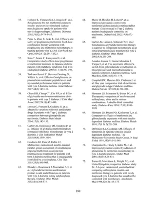 55. Hallsten K, Virtanen KA, Lonnqvist F, et al.
Rosiglitazone but not metformin enhances
insulin- and exercise-stimulated skeletal
muscle glucose uptake in patients with
newly diagnosed type 2 diabetes. Diabetes
2002;51(12):3479-3485.
56. Perez A, Zhao Z, Jacks R, et al. Efficacy and
safety of pioglitazone/metformin fixed-dose
combination therapy compared with
pioglitazone and metformin monotherapy in
treating patients with T2DM. Curr Med Res
Opin 2009;25(12):2915-2923.
57. Kato T, Sawai Y, Kanayama H, et al.
Comparative study of low-dose pioglitazone
or metformin treatment in Japanese diabetic
patients with metabolic syndrome. Exp Clin
Endocrinol Diabetes 2009;117(10):593-599.
58. Turkmen Kemal Y, Guvener Demirag N,
Yildirir A, et al. Effects of rosiglitazone on
plasma brain natriuretic peptide levels and
myocardial performance index in patients
with type 2 diabetes mellitus. Acta Diabetol
2007;44(3):149-156.
59. Chien HH, Chang CT, Chu NF, et al. Effect
of glyburide-metformin combination tablet
in patients with type 2 diabetes. J Chin Med
Assoc 2007;70(11):473-480.
60. Derosa G, Franzetti I, Gadaleta G, et al.
Metabolic variations with oral antidiabetic
drugs in patients with Type 2 diabetes:
comparison between glimepiride and
metformin. Diabetes Nutr Metab
2004;17(3):143-150.
61. Garber AJ, Donovan Jr DS, Dandona P, et
al. Efficacy of glyburide/metformin tablets
compared with initial monotherapy in type 2
diabetes. J Clin Endocrinol Metab
2003;88(8):3598-3604.
62. Goldstein BJ, Pans M, Rubin CJ.
Multicenter, randomized, double-masked,
parallel-group assessment of simultaneous
glipizide/metformin as second-line
pharmacologic treatment for patients with
type 2 diabetes mellitus that is inadequately
controlled by a sulfonylurea. Clin Ther
2003;25(3):890-903.
63. Blonde L, Rosenstock J, Mooradian AD, et
al. Glyburide/metformin combination
product is safe and efficacious in patients
with type 2 diabetes failing sulphonylurea
therapy. Diabetes Obes Metab
2002;4(6):368-375.
64. Marre M, Howlett H, Lehert P, et al.
Improved glycaemic control with
metformin-glibenclamide combined tablet
therapy (Glucovance) in Type 2 diabetic
patients inadequately controlled on
metformin. Diabet Med 2002;19(8):673-
680.
65. Garber AJ, Larsen J, Schneider SH, et a;/
Simultaneous glyburide/metformin therapy
is superior to component monotherapy as an
initial pharmacological treatment for type 2
diabetes. Diabetes Obes Metab
2002;4(3):201-208.
66. Amador-Licona N, Guizar-Mendoza J,
Vargas E, et al. The short-term effect of a
switch from glibenclamide to metformin on
blood pressure and microalbuminuria in
patients with type 2 diabetes mellitus. Arch
Med Res 2000;31(6):571-575.
67. Campbell IW, Menzies DG, Chalmers J, et
al. One year comparative trial of metformin
and glipizide in type 2 diabetes mellitus.
Diabete Metab 1994;20(4):394-400.
68. Hermann LS, Schersten B, Bitzen PO, et al.
Therapeutic comparison of metformin and
sulfonylurea, alone and in various
combinations. A double-blind controlled
study. Diabetes Care 1994;17(10):1100-
1109.
69. Hermann LS, Bitzen PO, Kjellstrom T, et al.
Comparative efficacy of metformin and
glibenclamide in patients with non-insulin-
dependent diabetes mellitus. Diabete Metab
1991;17(1 Pt 2):201-208.
70. DeFronzo RA, Goodman AM. Efficacy of
metformin in patients with non-insulin-
dependent diabetes mellitus. The
Multicenter Metformin Study Group. N Engl
J Med 1995;333(9):541-549.
71. Charpentier G, Fleury F, Kabir M, et al.
Improved glycaemic control by addition of
glimepiride to metformin monotherapy in
type 2 diabetic patients. Diabet Med
2001;18(10):828-834.
72. Turner R, Murchison L, Wright AD, et al.
United Kingdom prospective diabetes study
24: A 6-year, randomized, controlled trial
comparing sulfonylurea, insulin, and
metformin therapy in patients with newly
diagnosed type 2 diabetes that could not be
controlled with diet therapy. Ann Intern
Med 1998;128(3):165-175.
180
 