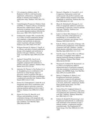73. U.K. prospective diabetes study. II.
Reduction in HbA1c with basal insulin
supplement, sulfonylurea, or biguanide
therapy in maturity-onset diabetes. A
multicenter study. Diabetes 1985;34(8):793-
798.
74. United Kingdom Prospective Diabetes Study
(UKPDS). 13: Relative efficacy of randomly
allocated diet, sulphonylurea, insulin, or
metformin in patients with newly diagnosed
non-insulin dependent diabetes followed for
three years. BMJ 1995;310(6972):83-88.
75. Goldstein BJ, Feinglos MN, Lunceford JK,
et al. Effect of initial combination therapy
with sitagliptin, a dipeptidyl peptidase-4
inhibitor, and metformin on glycemic
control in patients with type 2 diabetes.
Diabetes Care 2007;30(8):1979-1987.
76. Williams-Herman D, Johnson J, Teng R, et
al. Efficacy and safety of initial combination
therapy with sitagliptin and metformin in
patients with type 2 diabetes: a 54-week
study. Curr Med Res Opin 2009;25(3):569-
583.
77. Aschner P, Katzeff HL, Guo H, et al.
Efficacy and safety of monotherapy of
sitagliptin compared with metformin in
patients with type 2 diabetes. Diabetes Obes
Metab 2010;12(3):252-261.
78. Jadzinsky M, Pfutzner A, Paz-Pacheco E, et
al. Saxagliptin given in combination with
metformin as initial therapy improves
glycaemic control in patients with type 2
diabetes compared with either monotherapy:
a randomized controlled trial. Diabetes Obes
Metab 2009;11(6):611-622.
79. Horton ES, Clinkingbeard C, Gatlin M, et al.
Nateglinide alone and in combination with
metformin improves glycemic control by
reducing mealtime glucose levels in type 2
diabetes. Diabetes Care 2000;23(11):1660-
1665.
80. Horton ES, Foley JE, Shen SG, et al.
Efficacy and tolerability of initial
combination therapy with nateglinide and
metformin in treatment-naive patients with
type 2 diabetes. Curr Med Res Opin
2004;20(6):883-889.
81. Derosa G, Mugellini A, Ciccarelli L, et al.
Comparison of glycaemic control and
cardiovascular risk profile in patients with
type 2 diabetes during treatment with either
repaglinide or metformin. Diabetes Res Clin
Pract 2003;60(3):161-169.
82. Moses R, Slobodniuk R, Boyages S, et al.
Effect of repaglinide addition to metformin
monotherapy on glycemic control in patients
with type 2 diabetes. Diabetes Care
1999;22(1):119-124.
83. Leiter LA, Harris SB, Chiasson J-L, et al.
Efficacy and safety of Rosiglitazone as
monotherapy or in combination with
metformin in primary care settings. Can J
Diabetes 2005;29(4):384-392.
84. Kaku K. Efficacy and safety of therapy with
metformin plus pioglitazone in the treatment
of patients with type 2 diabetes: a double-
blind, placebo-controlled, clinical trial. Curr
Med Res Opin 2009;25(5):1111-1119.
85. Scott R, Loeys T, Davies MJ, et al. Efficacy
and safety of sitagliptin when added to
ongoing metformin therapy in patients with
type 2 diabetes. Diabetes Obes Metab
2008;10(10):959-969.
86. Weissman P, Goldstein BJ, Rosenstock J, et
al. Effects of rosiglitazone added to
submaximal doses of metformin compared
with dose escalation of metformin in type 2
diabetes: the EMPIRE Study. Curr Med Res
Opin 2005;21(12):2029-2035.
87. Bailey CJ, Bagdonas A, Rubes J, et al.
Rosiglitazone/metformin fixed-dose
combination compared with uptitrated
metformin alone in type 2 diabetes mellitus:
a 24-week, multicenter, randomized, double-
blind, parallel-group study. Clin Ther
2005;27(10):1548-1561.
88. Gomez-Perez FJ, Fanghanel-Salmon G,
Antonio Barbosa J, et al. Efficacy and safety
of rosiglitazone plus metformin in Mexicans
with type 2 diabetes. Diabetes Metab Res
Rev 2002;18(2):127-134.
89. Einhorn D, Rendell M, Rosenzweig J, et al.
Pioglitazone hydrochloride in combination
with metformin in the treatment of type 2
diabetes mellitus: a randomized, placebo-
controlled study. The Pioglitazone 027
Study Group. Clin Ther 2000;22(12):1395-
1409.
181
 