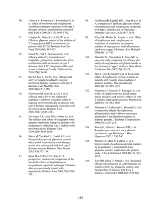 90. Fonseca V, Rosenstock J, Patwardhan R, et
al. Effect of metformin and rosiglitazone
combination therapy in patients with type 2
diabetes mellitus: a randomized controlled
trial. JAMA 2000;283(13):1695-1702.
91. Feinglos M, Dailey G, Cefalu W, et al.
Effect on glycemic control of the addition of
2.5 mg glipizide GITS to metformin in
patients with T2DM. Diabetes Res Clin
Pract 2005;68(2):167-175.
92. Nauck M, Frid A, Hermansen K, et al.
Efficacy and safety comparison of
liraglutide, glimepiride, and placebo, all in
combination with metformin, in type 2
diabetes: the LEAD (liraglutide effect and
action in diabetes)-2 study. Diabetes Care
2009;32(1):84-90.
93. Raz I, Chen Y, Wu M, et al. Efficacy and
safety of sitagliptin added to ongoing
metformin therapy in patients with type 2
diabetes. Curr Med Res Opin
2008;24(2):537-550.
94. Charbonnel B, Karasik A, Liu J, et al.
Efficacy and safety of the dipeptidyl
peptidase-4 inhibitor sitagliptin added to
ongoing metformin therapy in patients with
type 2 diabetes inadequately controlled with
metformin alone. Diabetes Care
2006;29(12):2638-2643.
95. DeFronzo RA, Hissa MN, Garber AJ, et al.
The efficacy and safety of saxagliptin when
added to metformin therapy in patients with
inadequately controlled type 2 diabetes with
metformin alone. Diabetes Care
2009;32(9):1649-1655.
96. Marre M, Van Gaal L, Usadel KH, et al.
Nateglinide improves glycaemic control
when added to metformin monotherapy:
results of a randomized trial with type 2
diabetes patients. Diabetes Obes Metab
2002;4(3):177-186.
97. Khan MA, St Peter JV, Xue JL. A
prospective, randomized comparison of the
metabolic effects of pioglitazone or
rosiglitazone in patients with type 2 diabetes
who were previously treated with
troglitazone. Diabetes Care 2002;25(4):708-
711.
98. Goldberg RB, Kendall DM, Deeg MA, et al.
A comparison of lipid and glycemic effects
of pioglitazone and rosiglitazone in patients
with type 2 diabetes and dyslipidemia.
Diabetes Care 2005;28(7):1547-1554.
99. Vijay SK, Mishra M, Kumar H, et al. Effect
of pioglitazone and rosiglitazone on
mediators of endothelial dysfunction,
markers of angiogenesis and inflammatory
cytokines in type-2 diabetes. Acta Diabetol
2009;46(1):27-33.
100. Hanefeld M, Patwardhan R, Jones NP. A
one-year study comparing the efficacy and
safety of rosiglitazone and glibenclamide in
the treatment of type 2 diabetes. Nutr Metab
Cardiovasc Dis 2007;17(1):13-23.
101. Jain R, Osei K, Kupfer S, et al. Long-term
safety of pioglitazone versus glyburide in
patients with recently diagnosed type 2
diabetes mellitus. Pharmacotherapy
2006;26(10):1388-1395.
102. Nakamura T, Matsuda T, Kawagoe Y, et al.
Effect of pioglitazone on carotid intima-
media thickness and arterial stiffness in type
2 diabetic nephropathy patients. Metabolism
2004;53(10):1382-1386.
103. Nakamura T, Ushiyama C, Shimada N, et al.
Comparative effects of pioglitazone,
glibenclamide, and voglibose on urinary
endothelin-1 and albumin excretion in
diabetes patients. J Diabetes Complications
2000;14(5):250-254.
104. Bakris G, Viberti G, Weston WM, et al.
Rosiglitazone reduces urinary albumin
excretion in type II diabetes. J Hum
Hypertens 2003;17(1):7-12.
105. Pfutzner A, Marx N, Lubben G, et al.
Improvement of cardiovascular risk markers
by pioglitazone is independent from
glycemic control: results from the pioneer
study. J Am Coll Cardiol 2005;45(12):1925-
1931.
106. Tan MH, Johns D, Strand J, et al. Sustained
effects of pioglitazone vs. glibenclamide on
insulin sensitivity, glycaemic control, and
lipid profiles in patients with Type 2
diabetes. Diabet Med 2004;21(8):859-866.
182
 