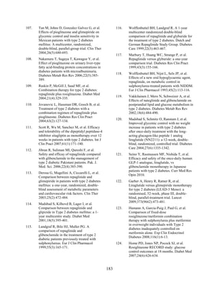 107. Tan M, Johns D, Gonzalez Galvez G, et al.
Effects of pioglitazone and glimepiride on
glycemic control and insulin sensitivity in
Mexican patients with type 2 diabetes
mellitus: A multicenter, randomized,
double-blind, parallel-group trial. Clin Ther
2004;26(5):680-693.
108. Nakamura T, Sugaya T, Kawagoe Y, et al.
Effect of pioglitazone on urinary liver-type
fatty acid-binding protein concentrations in
diabetes patients with microalbuminuria.
Diabetes Metab Res Rev 2006;22(5):385-
389.
109. Raskin P, McGill J, Saad MF, et al.
Combination therapy for type 2 diabetes:
repaglinide plus rosiglitazone. Diabet Med
2004;21(4):329-335.
110. Jovanovic L, Hassman DR, Gooch B, et al.
Treatment of type 2 diabetes with a
combination regimen of repaglinide plus
pioglitazone. Diabetes Res Clin Pract
2004;63(2):127-134.
111. Scott R, Wu M, Sanchez M, et al. Efficacy
and tolerability of the dipeptidyl peptidase-4
inhibitor sitagliptin as monotherapy over 12
weeks in patients with type 2 diabetes. Int J
Clin Pract 2007;61(1):171-180.
112. Jibran R, Suliman MI, Qureshi F, et al.
Safety and efficay of repaglinide compared
with glibenclamide in the management of
type 2 diabetic Pakistani patients. Pak. J.
Med. Sci. 2006;22(4):385-390.
113. Derosa G, Mugellini A, Ciccarelli L, et al.
Comparison between repaglinide and
glimepiride in patients with type 2 diabetes
mellitus: a one-year, randomized, double-
blind assessment of metabolic parameters
and cardiovascular risk factors. Clin Ther
2003;25(2):472-484.
114. Madsbad S, Kilhovd B, Lager I, et al.
Comparison between repaglinide and
glipizide in Type 2 diabetes mellitus: a 1-
year multicentre study. Diabet Med
2001;18(5):395-401.
115. Landgraf R, Bilo HJ, Muller PG. A
comparison of repaglinide and
glibenclamide in the treatment of type 2
diabetic patients previously treated with
sulphonylureas. Eur J Clin Pharmacol
1999;55(3):165-171.
116. Wolffenbuttel BH, Landgraf R. A 1-year
multicenter randomized double-blind
comparison of repaglinide and glyburide for
the treatment of type 2 diabetes. Dutch and
German Repaglinide Study Group. Diabetes
Care 1999;22(3):463-467.
117. Marbury T, Huang WC, Strange P, et al.
Repaglinide versus glyburide: a one-year
comparison trial. Diabetes Res Clin Pract
1999;43(3):155-166.
118. Wolffenbuttel BH, Nijst L, Sels JP, et al.
Effects of a new oral hypoglycaemic agent,
repaglinide, on metabolic control in
sulphonylurea-treated patients with NIDDM.
Eur J Clin Pharmacol 1993;45(2):113-116.
119. Vakkilainen J, Mero N, Schweizer A, et al.
Effects of nateglinide and glibenclamide on
postprandial lipid and glucose metabolism in
type 2 diabetes. Diabetes Metab Res Rev
2002;18(6):484-490.
120. Madsbad S, Schmitz O, Ranstam J, et al.
Improved glycemic control with no weight
increase in patients with type 2 diabetes
after once-daily treatment with the long-
acting glucagon-like peptide 1 analog
liraglutide (NN2211): a 12-week, double-
blind, randomized, controlled trial. Diabetes
Care 2004;27(6):1335-1342.
121. Seino Y, Rasmussen MF, Nishida T, et al.
Efficacy and safety of the once-daily human
GLP-1 analogue, liraglutide, vs
glibenclamide monotherapy in Japanese
patients with type 2 diabetes. Curr Med Res
Opin 2010.
122. Garber A, Henry R, Ratner R, et al.
Liraglutide versus glimepiride monotherapy
for type 2 diabetes (LEAD-3 Mono): a
randomised, 52-week, phase III, double-
blind, parallel-treatment trial. Lancet
2009;373(9662):473-481.
123. Hamann A, Garcia-Puig J, Paul G, et al.
Comparison of fixed-dose
rosiglitazone/metformin combination
therapy with sulphonylurea plus metformin
in overweight individuals with Type 2
diabetes inadequately controlled on
metformin alone. Exp Clin Endocrinol
Diabetes 2008;116(1):6-13.
124. Home PD, Jones NP, Pocock SJ, et al.
Rosiglitazone RECORD study: glucose
control outcomes at 18 months. Diabet Med
2007;24(6):626-634.
183
 