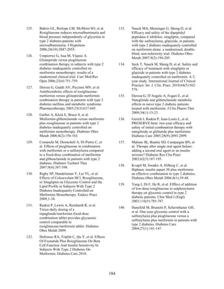 125. Bakris GL, Ruilope LM, McMorn SO, et al.
Rosiglitazone reduces microalbuminuria and
blood pressure independently of glycemia in
type 2 diabetes patients with
microalbuminuria. J Hypertens
2006;24(10):2047-2055.
126. Umpierrez G, Issa M, Vlajnic A.
Glimepiride versus pioglitazone
combination therapy in subjects with type 2
diabetes inadequately controlled on
metformin monotherapy: results of a
randomized clinical trial. Curr Med Res
Opin 2006;22(4):751-759.
127. Derosa G, Gaddi AV, Piccinni MN, et al.
Antithrombotic effects of rosiglitazone-
metformin versus glimepiride-metformin
combination therapy in patients with type 2
diabetes mellitus and metabolic syndrome.
Pharmacotherapy 2005;25(5):637-645.
128. Garber A, Klein E, Bruce S, et al.
Metformin-glibenclamide versus metformin
plus rosiglitazone in patients with type 2
diabetes inadequately controlled on
metformin monotherapy. Diabetes Obes
Metab 2006;8(2):156-163.
129. Comaschi M, Demicheli A, Di Pietro C, et
al. Effects of pioglitazone in combination
with metformin or a sulfonylurea compared
to a fixed-dose combination of metformin
and glibenclamide in patients with type 2
diabetes. Diabetes Technol Ther
2007;9(4):387-398.
130. Rigby SP, Handelsman Y, Lai YL, et al.
Effects of Colesevelam HCl, Rosiglitazone,
or Sitagliptin on Glycemic Control and the
Lipid Profile in Subjects With Type 2
Diabetes Inadequately Controlled on
Metformin Monotherapy. Endocr Pract
2009;1-34.
131. Raskin P, Lewin A, Reinhardt R, et al.
Twice-daily dosing of a
repaglinide/metformin fixed-dose
combination tablet provides glycaemic
control comparable to
rosiglitazone/metformin tablet. Diabetes
Obes Metab 2009.
132. Defronzo RA, Triplitt C, Qu Y, et al. Effects
Of Exenatide Plus Rosiglitazone On Beta
Cell Function And Insulin Sensitivity In
Subjects With Type 2 Diabetes On
Metformin. Diabetes Care 2010.
133. Nauck MA, Meininger G, Sheng D, et al.
Efficacy and safety of the dipeptidyl
peptidase-4 inhibitor, sitagliptin, compared
with the sulfonylurea, glipizide, in patients
with type 2 diabetes inadequately controlled
on metformin alone: a randomized, double-
blind, non-inferiority trial. Diabetes Obes
Metab 2007;9(2):194-205.
134. Seck T, Nauck M, Sheng D, et al. Safety and
efficacy of treatment with sitagliptin or
glipizide in patients with type 2 diabetes
inadequately controlled on metformin: A 2-
year study. International Journal of Clinical
Practice: Int. J. Clin. Pract. 2010;64(5):562-
576.
135. Derosa G, D’Angelo A, Fogari E, et al.
Nateglinide and glibenclamide metabolic
effects in naive type 2 diabetic patients
treated with metformin. J Clin Pharm Ther
2009;34(1):13-23.
136. Gerich J, Raskin P, Jean-Louis L, et al.
PRESERVE-beta: two-year efficacy and
safety of initial combination therapy with
nateglinide or glyburide plus metformin.
Diabetes Care 2005;28(9):2093-2099.
137. Malone JK, Beattie SD, Campaigne BN, et
al. Therapy after single oral agent failure:
adding a second oral agent or an insulin
mixture? Diabetes Res Clin Pract
2003;62(3):187-195.
138. Kvapil M, Swatko A, Hilberg C, et al.
Biphasic insulin aspart 30 plus metformin:
an effective combination in type 2 diabetes.
Diabetes Obes Metab 2006;8(1):39-48.
139. Yang J, Di F, He R, et al. Efffect of addition
of low-dose rosiglitazone to sulphonylurea
therapy on glycemic control in type 2
diabetic patients. Chin Med J (Engl)
2003;116(5):785-787.
140. Hanefeld M, Brunetti P, Schernthaner GH,
et al. One-year glycemic control with a
sulfonylurea plus pioglitazone versus a
sulfonylurea plus metformin in patients with
type 2 diabetes. Diabetes Care
2004;27(1):141-147.
184
 