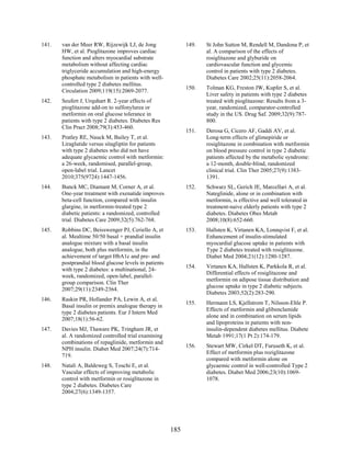 141. van der Meer RW, Rijzewijk LJ, de Jong
HW, et al. Pioglitazone improves cardiac
function and alters myocardial substrate
metabolism without affecting cardiac
triglyceride accumulation and high-energy
phosphate metabolism in patients with well-
controlled type 2 diabetes mellitus.
Circulation 2009;119(15):2069-2077.
142. Seufert J, Urquhart R. 2-year effects of
pioglitazone add-on to sulfonylurea or
metformin on oral glucose tolerance in
patients with type 2 diabetes. Diabetes Res
Clin Pract 2008;79(3):453-460.
143. Pratley RE, Nauck M, Bailey T, et al.
Liraglutide versus sitagliptin for patients
with type 2 diabetes who did not have
adequate glycaemic control with metformin:
a 26-week, randomised, parallel-group,
open-label trial. Lancet
2010;375(9724):1447-1456.
144. Bunck MC, Diamant M, Corner A, et al.
One-year treatment with exenatide improves
beta-cell function, compared with insulin
glargine, in metformin-treated type 2
diabetic patients: a randomized, controlled
trial. Diabetes Care 2009;32(5):762-768.
145. Robbins DC, Beisswenger PJ, Ceriello A, et
al. Mealtime 50/50 basal + prandial insulin
analogue mixture with a basal insulin
analogue, both plus metformin, in the
achievement of target HbA1c and pre- and
postprandial blood glucose levels in patients
with type 2 diabetes: a multinational, 24-
week, randomized, open-label, parallel-
group comparison. Clin Ther
2007;29(11):2349-2364.
146. Raskin PR, Hollander PA, Lewin A, et al.
Basal insulin or premix analogue therapy in
type 2 diabetes patients. Eur J Intern Med
2007;18(1):56-62.
147. Davies MJ, Thaware PK, Tringham JR, et
al. A randomized controlled trial examining
combinations of repaglinide, metformin and
NPH insulin. Diabet Med 2007;24(7):714-
719.
148. Natali A, Baldeweg S, Toschi E, et al.
Vascular effects of improving metabolic
control with metformin or rosiglitazone in
type 2 diabetes. Diabetes Care
2004;27(6):1349-1357.
149. St John Sutton M, Rendell M, Dandona P, et
al. A comparison of the effects of
rosiglitazone and glyburide on
cardiovascular function and glycemic
control in patients with type 2 diabetes.
Diabetes Care 2002;25(11):2058-2064.
150. Tolman KG, Freston JW, Kupfer S, et al.
Liver safety in patients with type 2 diabetes
treated with pioglitazone: Results from a 3-
year, randomized, comparator-controlled
study in the US. Drug Saf. 2009;32(9):787-
800.
151. Derosa G, Cicero AF, Gaddi AV, et al.
Long-term effects of glimepiride or
rosiglitazone in combination with metformin
on blood pressure control in type 2 diabetic
patients affected by the metabolic syndrome:
a 12-month, double-blind, randomized
clinical trial. Clin Ther 2005;27(9):1383-
1391.
152. Schwarz SL, Gerich JE, Marcellari A, et al.
Nateglinide, alone or in combination with
metformin, is effective and well tolerated in
treatment-naive elderly patients with type 2
diabetes. Diabetes Obes Metab
2008;10(8):652-660.
153. Hallsten K, Virtanen KA, Lonnqvist F, et al.
Enhancement of insulin-stimulated
myocardial glucose uptake in patients with
Type 2 diabetes treated with rosiglitazone.
Diabet Med 2004;21(12):1280-1287.
154. Virtanen KA, Hallsten K, Parkkola R, et al.
Differential effects of rosiglitazone and
metformin on adipose tissue distribution and
glucose uptake in type 2 diabetic subjects.
Diabetes 2003;52(2):283-290.
155. Hermann LS, Kjellstrom T, Nilsson-Ehle P.
Effects of metformin and glibenclamide
alone and in combination on serum lipids
and lipoproteins in patients with non-
insulin-dependent diabetes mellitus. Diabete
Metab 1991;17(1 Pt 2):174-179.
156. Stewart MW, Cirkel DT, Furuseth K, et al.
Effect of metformin plus roziglitazone
compared with metformin alone on
glycaemic control in well-controlled Type 2
diabetes. Diabet Med 2006;23(10):1069-
1078.
185
 