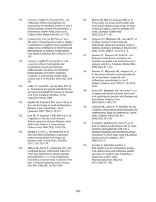 157. Derosa G, Gaddi AV, Piccinni MN, et al.
Differential effect of glimepiride and
rosiglitazone on metabolic control of type 2
diabetic patients treated with metformin: a
randomized, double-blind, clinical trial.
Diabetes Obes Metab 2006;8(2):197-205.
158. Comaschi M, Corsi A, Di Pietro C, et al.
The effect of pioglitazone as add-on therapy
to metformin or sulphonylurea compared to
a fixed-dose combination of metformin and
glibenclamide on diabetic dyslipidaemia.
Nutr Metab Cardiovasc Dis 2008;18(5):373-
379.
159. Derosa G, Gaddi AV, Ciccarelli L, et al.
Long-term effect of glimepiride and
rosiglitazone on non-conventional
cardiovascular risk factors in metformin-
treated patients affected by metabolic
syndrome: a randomized, double-blind
clinical trial. J Int Med Res 2005;33(3):284-
294.
160. Jonker JT, Lamb HJ, van der Meer RW, et
al. Pioglitazone Compared with Metformin
Increases Pericardial Fat Volume in Patients
with Type 2 Diabetes Mellitus. J Clin
Endocrinol Metab 2009.
161. Saydah SH, Eberhardt MS, Loria CM, et al.
Age and the burden of death attributable to
diabetes in the United States. Am J
Epidemiol 2002;156(8):714-719.
162. Kirk JK, D’Agostino Jr RB, Bell RA, et al.
Disparities in HbA1c levels between
African-American and non-Hispanic white
adults with diabetes: a meta-analysis.
Diabetes Care 2006;29(9):2130-2136.
163. Saydah S, Cowie C, Eberhardt MS, et al.
Race and ethnic differences in glycemic
control among adults with diagnosed
diabetes in the United States. Ethn Dis
2007;17(3):529-535.
164. Malone JK, Kerr LF, Campaigne BN, et al.
Combined therapy with insulin lispro Mix
75/25 plus metformin or insulin glargine
plus metformin: a 16-week, randomized,
open-label, crossover study in patients with
type 2 diabetes beginning insulin therapy.
Clin Ther 2004;26(12):2034-2044.
165. Malone JK, Bai S, Campaigne BN, et al.
Twice-daily pre-mixed insulin rather than
basal insulin therapy alone results in better
overall glycaemic control in patients with
Type 2 diabetes. Diabet Med
2005;22(4):374-381.
166. Simpson SH, Majumdar SR, Tsuyuki RT, et
al. Dose-response relation between
sulfonylurea drugs and mortality in type 2
diabetes mellitus: a population-based cohort
study. CMAJ 2006;174(2):169-174.
167. Johnson JA, Simpson SH, Toth EL, et al.
Reduced cardiovascular morbidity and
mortality associated with metformin use in
subjects with Type 2 diabetes. Diabet Med
2005;22(4):497-502.
168. Johnson JA, Majumdar SR, Simpson SH, et
al. Decreased mortality associated with the
use of metformin compared with
sulfonylurea monotherapy in type 2
diabetes. Diabetes Care 2002;25(12):2244-
2248.
169. Eurich DT, Majumdar SR, McAlister FA, et
al. Improved clinical outcomes associated
with metformin in patients with diabetes and
heart failure. Diabetes Care
2005;28(10):2345-2351.
170. Gulliford M, Latinovic R. Mortality in type
2 diabetic subjects prescribed metformin and
sulphonylurea drugs in combination: cohort
study. Diabetes Metab Res Rev
2004;20(3):239-245.
171. Tzoulaki I, Molokhia M, Curcin V, et al.
Risk of cardiovascular disease and all cause
mortality among patients with type 2
diabetes prescribed oral antidiabetes drugs:
retrospective cohort study using UK general
practice research database. BMJ
2009;339:1-9.
172. Azoulay L, Schneider-Lindner V,
Dell’aniello S, et al. Combination therapy
with sulfonylureas and metformin and the
prevention of death in type 2 diabetes: a
nested case-control study.
Pharmacoepidemiol Drug Saf
2010;19(4):335-342.
186
 