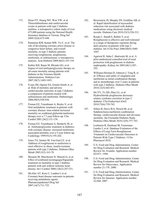 173. Hsiao FY, Huang WF, Wen YW, et al.
Thiazolidinediones and cardiovascular
events in patients with type 2 diabetes
mellitus: a retrospective cohort study of over
473,000 patients using the National Health
Insurance database in Taiwan. Drug Saf
2009;32(8):675-690.
174. Pantalone KM, Kattan MW, Yu C, et al. The
risk of developing coronary artery disease or
congestive heart failure, and overall
mortality, in type 2 diabetic patients
receiving rosiglitazone, pioglitazone,
metformin, or sulfonylureas: a retrospective
analysis. Acta Diabetol 2009;46(2):145-154.
175. Kahler KH, Rajan M, Rhoads GG, et al.
Impact of oral antihyperglycemic therapy on
all-cause mortality among patients with
diabetes in the Veterans Health
Administration. Diabetes Care
2007;30(7):1689-1693.
176. Evans JM, Ogston SA, Emslie-Smith A, et
al. Risk of mortality and adverse
cardiovascular outcomes in type 2 diabetes:
a comparison of patients treated with
sulfonylureas and metformin. Diabetologia
2006;49(5):930-936.
177. Fisman EZ, Tenenbaum A, Boyko V, et al.
Oral antidiabetic treatment in patients with
coronary disease: time-related increased
mortality on combined glyburide/metformin
therapy over a 7.7-year follow-up. Clin
Cardiol 2001;24(2):151-158.
178. Fisman EZ, Tenenbaum A, Benderly M, et
al. Antihyperglycemic treatment in diabetics
with coronary disease: increased metformin-
associated mortality over a 5-year follow-up.
Cardiology 1999;91(3):195-202.
179. Jones TA, Sautter M, Van Gaal LF, et al.
Addition of rosiglitazone to metformin is
most effective in obese, insulin-resistant
patients with type 2 diabetes. Diabetes Obes
Metab 2003;5(3):163-70.
180. Monami M, Marchionni N, Masotti G, et al.
Effect of combined secretagogue/biguanide
treatment on mortality in type 2 diabetic
patients with and without ischemic heart
disease. Int J Cardiol 2008;126(2):247-251.
181. McAfee AT, Koro C, Landon J, et al.
Coronary heart disease outcomes in patients
receiving antidiabetic agents.
Pharmacoepidemiol Drug Saf
2007;16(7):711-725.
182. Brownstein JS, Murphy SN, Goldfine AB, et
al. Rapid identification of myocardial
infarction risk associated with diabetes
medications using electronic medical
records. Diabetes Care 2010;33(3):526-531.
183. Rosak C, Standl E, Reblin T, et al.
Rosiglitazone is effective and well-tolerated
in a range of therapeutic regimens during
daily practice in patients with type 2
diabetes. Int J Clin Pract 2006;60(9):1040-
1047.
184. Agarwal R, Saha C, Battiwala M, et al. A
pilot randomized controlled trial of renal
protection with pioglitazone in diabetic
nephropathy. Kidney Int 2005;68(1):285-
292.
185. Williams-Herman D, Johnson J, Teng R, et
al. Efficacy and safety of sitagliptin and
metformin as initial combination therapy
and as monotherapy over 2 years in patients
with type 2 diabetes. Diabetes Obes Metab
2010;12(5):442-451.
186. Hu YY, Ye SD, Zhao LL, et al.
Hydrochloride pioglitazone decreases
urinary cytokines excretion in type 2
diabetes. Clin Endocrinol (Oxf)
2010;73(6):739-743.
187. Sillars B, Davis WA, Hirsch IB, et al.
Sulphonylurea-metformin combination
therapy, cardiovascular disease and all-cause
mortality: the Fremantle Diabetes Study.
Diabetes Obes Metab 2010;12(9):757-765.
188. Loebstein R, Dushinat M, Vesterman-
Landes J, et al. Database Evaluation of the
Effects of Long-Term Rosiglitazone
Treatment on Cardiovascular Outcomes in
Patients With Type 2 Diabetes. J Clin
Pharmacol 2010.
189. U.S. Food and Drug Adminstration. Center
for Drug Evaluation and Research. Medical
Review for Avandia. Application number
021071. 1999.
190. U.S. Food and Drug Administration. Center
for Drug Evaluation and Research. Medical
Review for Glucovance. Application
number 21-178. 2000.
191. U.S. Food and Drug Administration. Center
for Drug Evaluation and Research. Medical
Review for Janumet. Application number
22-044. 2007.
187
 