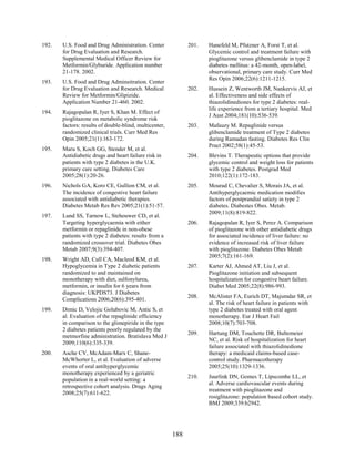 192. U.S. Food and Drug Administration. Center
for Drug Evaluation and Research.
Supplemental Medical Officer Review for
Metformin/Glyburide. Application number
21-178. 2002.
193. U.S. Food and Drug Adminsitration. Center
for Drug Evaluation and Research. Medical
Review for Metformin/Glipizide.
Application Number 21-460. 2002.
194. Rajagopalan R, Iyer S, Khan M. Effect of
pioglitazone on metabolic syndrome risk
factors: results of double-blind, multicenter,
randomized clinical trials. Curr Med Res
Opin 2005;21(1):163-172.
195. Maru S, Koch GG, Stender M, et al.
Antidiabetic drugs and heart failure risk in
patients with type 2 diabetes in the U.K.
primary care setting. Diabetes Care
2005;28(1):20-26.
196. Nichols GA, Koro CE, Gullion CM, et al.
The incidence of congestive heart failure
associated with antidiabetic therapies.
Diabetes Metab Res Rev 2005;21(1):51-57.
197. Lund SS, Tarnow L, Stehouwer CD, et al.
Targeting hyperglycaemia with either
metformin or repaglinide in non-obese
patients with type 2 diabetes: results from a
randomized crossover trial. Diabetes Obes
Metab 2007;9(3):394-407.
198. Wright AD, Cull CA, Macleod KM, et al.
Hypoglycemia in Type 2 diabetic patients
randomized to and maintained on
monotherapy with diet, sulfonylurea,
metformin, or insulin for 6 years from
diagnosis: UKPDS73. J Diabetes
Complications 2006;20(6):395-401.
199. Dimic D, Velojic Golubovic M, Antic S, et
al. Evaluation of the repaglinide efficiency
in comparison to the glimepiride in the type
2 diabetes patients poorly regulated by the
metmorfine administration. Bratislava Med J
2009;110(6):335-339.
200. Asche CV, McAdam-Marx C, Shane-
McWhorter L, et al. Evaluation of adverse
events of oral antihyperglycemic
monotherapy experienced by a geriatric
population in a real-world setting: a
retrospective cohort analysis. Drugs Aging
2008;25(7):611-622.
201. Hanefeld M, Pfutzner A, Forst T, et al.
Glycemic control and treatment failure with
pioglitazone versus glibenclamide in type 2
diabetes mellitus: a 42-month, open-label,
observational, primary care study. Curr Med
Res Opin 2006;22(6):1211-1215.
202. Hussein Z, Wentworth JM, Nankervis AJ, et
al. Effectiveness and side effects of
thiazolidinediones for type 2 diabetes: real-
life experience from a tertiary hospital. Med
J Aust 2004;181(10):536-539.
203. Mafauzy M. Repaglinide versus
glibenclamide treatment of Type 2 diabetes
during Ramadan fasting. Diabetes Res Clin
Pract 2002;58(1):45-53.
204. Blevins T. Therapeutic options that provide
glycemic control and weight loss for patients
with type 2 diabetes. Postgrad Med
2010;122(1):172-183.
205. Mourad C, Chevalier S, Morais JA, et al.
Antihyperglycaemic medication modifies
factors of postprandial satiety in type 2
diabetes. Diabestes Obes. Metab.
2009;11(8):819-822.
206. Rajagopalan R, Iyer S, Perez A. Comparison
of pioglitazone with other antidiabetic drugs
for associated incidence of liver failure: no
evidence of increased risk of liver failure
with pioglitazone. Diabetes Obes Metab
2005;7(2):161-169.
207. Karter AJ, Ahmed AT, Liu J, et al.
Pioglitazone initiation and subsequent
hospitalization for congestive heart failure.
Diabet Med 2005;22(8):986-993.
208. McAlister FA, Eurich DT, Majumdar SR, et
al. The risk of heart failure in patients with
type 2 diabetes treated with oral agent
monotherapy. Eur J Heart Fail
2008;10(7):703-708.
209. Hartung DM, Touchette DR, Bultemeier
NC, et al. Risk of hospitalization for heart
failure associated with thiazolidinedione
therapy: a medicaid claims-based case-
control study. Pharmacotherapy
2005;25(10):1329-1336.
210. Juurlink DN, Gomes T, Lipscombe LL, et
al. Adverse cardiovascular events during
treatment with pioglitazone and
rosiglitazone: population based cohort study.
BMJ 2009;339:b2942.
188
 