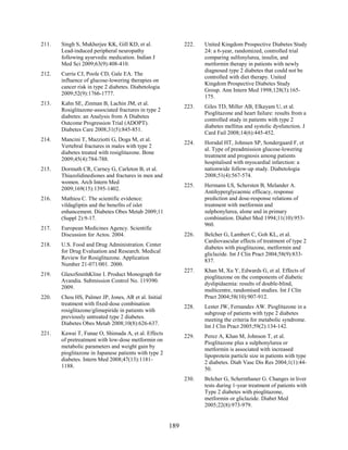 211. Singh S, Mukherjee KK, Gill KD, et al.
Lead-induced peripheral neuropathy
following ayurvedic medication. Indian J
Med Sci 2009;63(9):408-410.
212. Currie CJ, Poole CD, Gale EA. The
influence of glucose-lowering therapies on
cancer risk in type 2 diabetes. Diabetologia
2009;52(9):1766-1777.
213. Kahn SE, Zinman B, Lachin JM, et al.
Rosiglitazone-associated fractures in type 2
diabetes: an Analysis from A Diabetes
Outcome Progression Trial (ADOPT).
Diabetes Care 2008;31(5):845-851.
214. Mancini T, Mazziotti G, Doga M, et al.
Vertebral fractures in males with type 2
diabetes treated with rosiglitazone. Bone
2009;45(4):784-788.
215. Dormuth CR, Carney G, Carleton B, et al.
Thiazolidinediones and fractures in men and
women. Arch Intern Med
2009;169(15):1395-1402.
216. Mathieu C. The scientific evidence:
vildagliptin and the benefits of islet
enhancement. Diabetes Obes Metab 2009;11
(Suppl 2):9-17.
217. European Medicines Agency. Scientific
Discussion for Actos. 2004.
218. U.S. Food and Drug Administration. Center
for Drug Evaluation and Research. Medical
Review for Rosiglitazone. Application
Number 21-071/001. 2000.
219. GlaxoSmithKline I. Product Monograph for
Avandia. Submission Control No. 119390.
2009.
220. Chou HS, Palmer JP, Jones, AR et al. Initial
treatment with fixed-dose combination
rosiglitazone/glimepiride in patients with
previously untreated type 2 diabetes.
Diabetes Obes Metab 2008;10(8):626-637.
221. Kawai T, Funae O, Shimada A, et al. Effects
of pretreatment with low-dose metformin on
metabolic parameters and weight gain by
pioglitazone in Japanese patients with type 2
diabetes. Intern Med 2008;47(13):1181-
1188.
222. United Kingdom Prospective Diabetes Study
24: a 6-year, randomized, controlled trial
comparing sulfonylurea, insulin, and
metformin therapy in patients with newly
diagnosed type 2 diabetes that could not be
controlled with diet therapy. United
Kingdom Prospective Diabetes Study
Group. Ann Intern Med 1998;128(3):165-
175.
223. Giles TD, Miller AB, Elkayam U, et al.
Pioglitazone and heart failure: results from a
controlled study in patients with type 2
diabetes mellitus and systolic dysfunction. J
Card Fail 2008;14(6):445-452.
224. Horsdal HT, Johnsen SP, Sondergaard F, et
al. Type of preadmission glucose-lowering
treatment and prognosis among patients
hospitalised with myocardial infarction: a
nationwide follow-up study. Diabetologia
2008;51(4):567-574.
225. Hermann LS, Schersten B, Melander A.
Antihyperglycaemic efficacy, response
prediction and dose-response relations of
treatment with metformin and
sulphonylurea, alone and in primary
combination. Diabet Med 1994;11(10):953-
960.
226. Belcher G, Lambert C, Goh KL, et al.
Cardiovascular effects of treatment of type 2
diabetes with pioglitazone, metformin and
gliclazide. Int J Clin Pract 2004;58(9):833-
837.
227. Khan M, Xu Y, Edwards G, et al. Effects of
pioglitazone on the components of diabetic
dyslipidaemia: results of double-blind,
multicentre, randomised studies. Int J Clin
Pract 2004;58(10):907-912.
228. Lester JW, Fernandes AW. Pioglitazone in a
subgroup of patients with type 2 diabetes
meeting the criteria for metabolic syndrome.
Int J Clin Pract 2005;59(2):134-142.
229. Perez A, Khan M, Johnson T, et al.
Pioglitazone plus a sulphonylurea or
metformin is associated with increased
lipoprotein particle size in patients with type
2 diabetes. Diab Vasc Dis Res 2004;1(1):44-
50.
230. Belcher G, Schernthaner G. Changes in liver
tests during 1-year treatment of patients with
Type 2 diabetes with pioglitazone,
metformin or gliclazide. Diabet Med
2005;22(8):973-979.
189
 