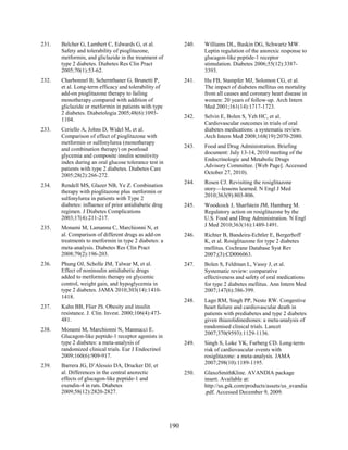 231. Belcher G, Lambert C, Edwards G, et al.
Safety and tolerability of pioglitazone,
metformin, and gliclazide in the treatment of
type 2 diabetes. Diabetes Res Clin Pract
2005;70(1):53-62.
232. Charbonnel B, Schernthaner G, Brunetti P,
et al. Long-term efficacy and tolerability of
add-on pioglitazone therapy to failing
monotherapy compared with addition of
gliclazide or metformin in patients with type
2 diabetes. Diabetologia 2005;48(6):1093-
1104.
233. Ceriello A, Johns D, Widel M, et al.
Comparison of effect of pioglitazone with
metformin or sulfonylurea (monotherapy
and combination therapy) on postload
glycemia and composite insulin sensitivity
index during an oral glucose tolerance test in
patients with type 2 diabetes. Diabetes Care
2005;28(2):266-272.
234. Rendell MS, Glazer NB, Ye Z. Combination
therapy with pioglitazone plus metformin or
sulfonylurea in patients with Type 2
diabetes: influence of prior antidiabetic drug
regimen. J Diabetes Complications
2003;17(4):211-217.
235. Monami M, Lamanna C, Marchionni N, et
al. Comparison of different drugs as add-on
treatments to metformin in type 2 diabetes: a
meta-analysis. Diabetes Res Clin Pract
2008;79(2):196-203.
236. Phung OJ, Scholle JM, Talwar M, et al.
Effect of noninsulin antidiabetic drugs
added to metformin therapy on glycemic
control, weight gain, and hypoglycemia in
type 2 diabetes. JAMA 2010;303(14):1410-
1418.
237. Kahn BB, Flier JS. Obesity and insulin
resistance. J. Clin. Invest. 2000;106(4):473-
481.
238. Monami M, Marchionni N, Mannucci E.
Glucagon-like peptide-1 receptor agonists in
type 2 diabetes: a meta-analysis of
randomized clinical trials. Eur J Endocrinol
2009;160(6):909-917.
239. Barrera JG, D’Alessio DA, Drucker DJ, et
al. Differences in the central anorectic
effects of glucagon-like peptide-1 and
exendin-4 in rats. Diabetes
2009;58(12):2820-2827.
240. Williams DL, Baskin DG, Schwartz MW.
Leptin regulation of the anorexic response to
glucagon-like peptide-1 receptor
stimulation. Diabetes 2006;55(12):3387-
3393.
241. Hu FB, Stampfer MJ, Solomon CG, et al.
The impact of diabetes mellitus on mortality
from all causes and coronary heart disease in
women: 20 years of follow-up. Arch Intern
Med 2001;161(14):1717-1723.
242. Selvin E, Bolen S, Yeh HC, et al.
Cardiovascular outcomes in trials of oral
diabetes medications: a systematic review.
Arch Intern Med 2008;168(19):2070-2080.
243. Food and Drug Administration. Briefing
document: July 13-14, 2010 meeting of the
Endocrinologic and Metabolic Drugs
Advisory Committee. [Web Page]. Accessed
October 27, 2010).
244. Rosen CJ. Revisiting the rosiglitazone
story—lessons learned. N Engl J Med
2010;363(9):803-806.
245. Woodcock J, Sharfstein JM, Hamburg M.
Regulatory action on rosiglitazone by the
U.S. Food and Drug Administration. N Engl
J Med 2010;363(16):1489-1491.
246. Richter B, Bandeira-Echtler E, Bergerhoff
K, et al. Rosiglitazone for type 2 diabetes
mellitus. Cochrane Database Syst Rev
2007;(3):CD006063.
247. Bolen S, Feldman L, Vassy J, et al.
Systematic review: comparative
effectiveness and safety of oral medications
for type 2 diabetes mellitus. Ann Intern Med
2007;147(6):386-399.
248. Lago RM, Singh PP, Nesto RW. Congestive
heart failure and cardiovascular death in
patients with prediabetes and type 2 diabetes
given thiazolidinediones: a meta-analysis of
randomised clinical trials. Lancet
2007;370(9593):1129-1136.
249. Singh S, Loke YK, Furberg CD. Long-term
risk of cardiovascular events with
rosiglitazone: a meta-analysis. JAMA
2007;298(10):1189-1195.
250. GlaxoSmithKline. AVANDIA package
insert. Available at:
http://us.gsk.com/products/assets/us_avandia
.pdf. Accessed December 9, 2009.
190
 