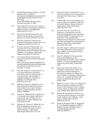 251. Takeda Pharmaceutical America, I. ACTOS
package insert. Available at:
http://general.takedapharm.com/content/file/
pi.pdf?applicationcode=8a9c4571-a123-
4477-91de-
b9cafe7d07e3&filetypecode=actospi.
Accessed December 14, 2009.
252. Colucciello M. Vision loss due to macular
edema induced by rosiglitazone treatment of
diabetes mellitus. Arch Ophthalmol
2005;123(9):1273-1275.
253. Ryan Jr EH, Han DP, Ramsay RC, et al.
Diabetic macular edema associated with
glitazone use. Retina 2006;26(5):562-570.
254. Fong DS, Contreras R. Glitazone use
associated with diabetic macular edema. Am
J Ophthalmol 2009;147(4):583-6.e1.
255. Noel RA, Braun DK, Patterson RE, et al.
Increased risk of acute pancreatitis and
biliary disease observed in patients with type
2 diabetes: a retrospective cohort study.
Diabetes Care 2009;32(5):834-838.
256. U.S. Food and Drug Administration.
Exenatide (marketed as Byetta) Information.
Available at:
http://www.fda.gov/Drugs/DrugSafety/Post
marketDrugSafetyInformationforPatientsand
Providers/ucm113705.htm. Accessed
December 14, 2009).
257. Dore DD, Seeger JD, Arnold Chan K. Use
of a claims-based active drug safety
surveillance system to assess the risk of
acute pancreatitis with exenatide or
sitagliptin compared to metformin or
glyburide. Curr Med Res Opin
2009;25(4):1019-1027.
258. Salpeter S, Greyber E, Pasternak G, et al.
Risk of fatal and nonfatal lactic acidosis
with metformin use in type 2 diabetes
mellitus. Cochrane Database Syst Rev
2006;(1):CD002967.
259. Bowker SL, Majumdar SR, Veugelers P, et
al. Increased cancer-related mortality for
patients with type 2 diabetes who use
sulfonylureas or insulin. Diabetes Care
2006;29(2):254-258.
260. Hemkens LG, Grouven U, Bender R, et al.
Risk of malignancies in patients with
diabetes treated with human insulin or
insulin analogues: a cohort study.
Diabetologia 2009;52(9):1732-1744.
261. Bodmer M, Meier C, Krahenbuhl S, et al.
Long-term metformin use is associated with
decreased risk of breast cancer. Diabetes
Care 2010.
262. Colhoun HM. Use of insulin glargine and
cancer incidence in Scotland: a study from
the Scottish Diabetes Research Network
Epidemiology Group. Diabetologia
2009;52(9):1755-1765.
263. Home PD, Kahn SE, Jones NP, et al.
Experience of malignancies with oral
glucose-lowering drugs in the randomised
controlled ADOPT (A Diabetes Outcome
Progression Trial) and RECORD
(Rosiglitazone Evaluated for Cardiovascular
Outcomes and Regulation of Glycaemia in
Diabetes) clinical trials. Diabetologia
2010;53(9):1838-1845.
264. Loke YK, Singh S, Furberg CD. Long-term
use of thiazolidinediones and fractures in
type 2 diabetes: a meta-analysis. CMAJ
2009;180(1):32-39.
265. Hsiao FY, Mullins CD. The association
between thiazolidinediones and
hospitalisation for fracture in type 2 diabetic
patients: a Taiwanese population-based
nested case-control study. Diabetologia
2009.
266. Qayyum R, Wilson LM, Bolen S, et al.
Comparative Effectiveness, Safety, and
Indications of Insulin Analogues in
Premixed Formulations for Adults with
Type 2 Diabetes. Comparative Effectiveness
Review No. 14 edition. Rockville, MD:
Agency for Healthcare Research and
Quality, 2008.
267. Bazzano LA, Lee LJ, Shi L, et al. Safety and
efficacy of glargine compared with NPH
insulin for the treatment of Type 2 diabetes:
A meta-analysis of randomized controlled
trials. Diabetic Med. 2008;25(8):924-932.
268. Monami M, Marchionni N, Mannucci E.
Long-acting insulin analogues versus NPH
human insulin in type 2 diabetes: a meta-
analysis. Diabetes Res Clin Pract
2008;81(2):184-189.
269. Richter B, Bandeira-Echtler E, Bergerhoff
K, et al. Dipeptidyl peptidase-4 (DPP-4)
inhibitors for type 2 diabetes mellitus.
Cochrane Database Syst Rev
2008;(2):CD006739.
191
 