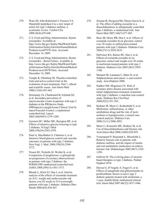 270. Wani JH, John-Kalarickal J, Fonseca VA.
Dipeptidyl peptidase-4 as a new target of
action for type 2 diabetes mellitus: a
systematic review. Cardiol Clin
2008;26(4):639-648.
271. U.S. Food and Drug Administration. Byetta
(exenatide). Available at:
http://www.fda.gov/Safety/MedWatch/Safet
yInformation/SafetyAlertsforHumanMedical
Products/ucm079781.htm. Accessed
December 14, 2009.
272. U.S. Food and Drug Administration. Byetta
(exenatide)—Renal Failure. Available at:
http://www.fda.gov/Safety/MedWatch/Safet
yInformation/SafetyAlertsforHumanMedical
Products/ucm188703.htm. Accessed
December 14, 2009.
273. Temple R, Ellenberg SS. Placebo-controlled
trials and active-control trials in the
evaluation of new treatments. Part 1: ethical
and scientific issues. Ann Intern Med
2000;133(6):455-463.
274. Dormandy JA, Charbonnel B, Eckland DJ,
et al. Secondary prevention of
macrovascular events in patients with type 2
diabetes in the PROactive Study
(PROspective pioglitAzone Clinical Trial In
macroVascular Events): a randomised
controlled trial. Lancet
2005;366(9493):1279-1289.
275. Gerstein HC, Miller ME, Byington RP, et al.
Effects of intensive glucose lowering in type
2 diabetes. N Engl J Med
2008;358(24):2545-2559.
276. Patel A, MacMahon S, Chalmers J, et al.
Intensive blood glucose control and vascular
outcomes in patients with type 2 diabetes.
New Engl. J. Med. 2008;358(24):2560-
2572.
277. Nissen SE, Nicholls SJ, Wolski K, et al.
Comparison of pioglitazone vs glimepiride
on progression of coronary atherosclerosis
in patients with type 2 diabetes: the
PERISCOPE randomized controlled trial.
JAMA 2008;299(13):1561-1573.
278. Blonde L, Klein EJ, Han J, et al. Interim
analysis of the effects of exenatide treatment
on A1C, weight and cardiovascular risk
factors over 82 weeks in 314 overweight
patients with type 2 diabetes. Diabetes Obes
Metab 2006;8(4):436-447.
279. Zinman B, Hoogwerf BJ, Duran Garcia S, et
al. The effect of adding exenatide to a
thiazolidinedione in suboptimally controlled
type 2 diabetes: a randomized trial. Ann
Intern Med 2007;146(7):477-485.
280. Buse JB, Henry RR, Han J, et al. Effects of
exenatide (exendin-4) on glycemic control
over 30 weeks in sulfonylurea-treated
patients with type 2 diabetes. Diabetes Care
2004;27(11):2628-2635.
281. DeFronzo RA, Ratner RE, Han J, et al.
Effects of exenatide (exendin-4) on
glycemic control and weight over 30 weeks
in metformin-treated patients with type 2
diabetes. Diabetes Care 2005;28(5):1092-
1100.
282. Monami M, Lamanna C, Balzi D, et al.
Sulphonylureas and cancer: a case-control
study. Acta Diabetol 2008.
283. Sadikot SM, Mogensen CE. Risk of
coronary artery disease associated with
initial sulphonylurea treatment of patients
with type 2 diabetes: a matched case-control
study. Diabetes Res Clin Pract
2008;82(3):391-395.
284. Bodmer M, Meier C, Krahenbuhl S, et al.
Metformin, sulfonylureas, or other
antidiabetes drugs and the risk of lactic
acidosis or hypoglycemia: a nested case-
control analysis. Diabetes Care
2008;31(11):2086-2091.
285. Meier C, Kraenzlin ME, Bodmer M, et al.
Use of thiazolidinediones and fracture risk.
Arch Intern Med 2008;168(8):820-825.
286. Vestergaard P, Rejnmark L, Mosekilde L.
Relative fracture risk in patients with
diabetes mellitus, and the impact of insulin
and oral antidiabetic medication on relative
fracture risk. Diabetologia 2005;48(7):1292-
1299.
287. Gallwitz B. The evolving place of incretin-
based therapies in type 2 diabetes. Pediatr
Nephrol 2010.
288. Derosa G, D’Angelo A, Fogari E, et al.
Effects of nateglinide and glibenclamide on
prothrombotic factors in naive type 2
diabetic patients treated with metformin: a
1-year, double-blind, randomized clinical
trial. Intern Med 2007;46(22):1837-1846.
192
 