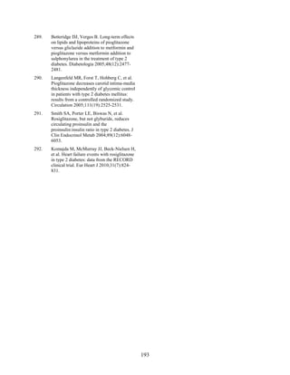 289. Betteridge DJ, Verges B. Long-term effects
on lipids and lipoproteins of pioglitazone
versus gliclazide addition to metformin and
pioglitazone versus metformin addition to
sulphonylurea in the treatment of type 2
diabetes. Diabetologia 2005;48(12):2477-
2481.
290. Langenfeld MR, Forst T, Hohberg C, et al.
Pioglitazone decreases carotid intima-media
thickness independently of glycemic control
in patients with type 2 diabetes mellitus:
results from a controlled randomized study.
Circulation 2005;111(19):2525-2531.
291. Smith SA, Porter LE, Biswas N, et al.
Rosiglitazone, but not glyburide, reduces
circulating proinsulin and the
proinsulin:insulin ratio in type 2 diabetes. J
Clin Endocrinol Metab 2004;89(12):6048-
6053.
292. Komajda M, McMurray JJ, Beck-Nielsen H,
et al. Heart failure events with rosiglitazone
in type 2 diabetes: data from the RECORD
clinical trial. Eur Heart J 2010;31(7):824-
831.
193
 