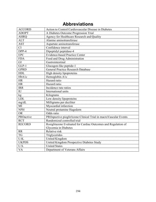 Abbreviations
ACCORD Action to Control Cardiovascular Disease in Diabetes
ADOPT A Diabetes Outcome Progression Trial
AHRQ Agency for Healthcare Research and Quality
ALT Alanine aminotransferase
AST Aspartate aminotransferase
CI Confidence interval
DPP-4 Dipeptidyl peptidase-4
EPC Evidence-based Practice Center
FDA Food and Drug Administration
GI Gastrointestinal
GLP-1 Glucagon-like peptide-1
GPRD General Practice Research Database
HDL High density lipoproteins
HbA1c Hemoglobin A1c
HR Hazard ratio
HR Hazard ratio
IRR Incidence rate ratios
IU International units
kg Kilograms
LDL Low density lipoproteins
mg/dL Milligrams per deciliter
MI Myocardial infarction
NPH Neutral protamine Hagedorn
OR Odds ratio
PROactive PROspective pioglitAzone Clinical Trial in macroVascular Events
RCT Randomized controlled trial
RECORD Rosiglitazone Evaluated for Cardiac Outcomes and Regulation of
Glycemia in Diabetes
RR Relative risk
TG Triglycerides
U.K. United Kingdom
UKPDS United Kingdom Prospective Diabetes Study
U.S. United States
VA Department of Veterans Affairs
194
 