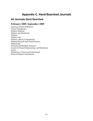 Appendix C. Hand-Searched Journals
All Journals Hand Searched
February 2009–September 2009
American Journal of Medicine
Clinical Therapeutics
Diabetic Medicine
Diabetes and Metabolism
Diabetes
Diabetes Care
Diabetes, Obesity & Metabolism
Diabetes Research and Clinical Practice
Diabetologia
Hormone and Metabolic Research
Journal of Clinical Endocrinology and Metabolism
Lancet
Metabolism: Clinical and Experimental
Practical Diabetes International
C-1
 