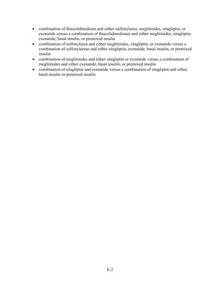 • combination of thiazolidinedione and either sulfonylurea, meglitinides, sitagliptin, or
exenatide versus a combination of thiazolidinediones and either meglitinides, sitagliptin,
exenatide, basal insulin, or premixed insulin
• combination of sulfonylurea and either meglitinides, sitagliptin, or exenatide versus a
combination of sulfonylureas and either sitagliptin, exenatide, basal insulin, or premixed
insulin
• combination of meglitinides and either sitagliptin or exenatide versus a combination of
meglitinides and either exenatide, basal insulin, or premixed insulin
• combination of sitagliptin and exenatide versus a combination of sitagliptin and either
basal insulin or premixed insulin
E-2
 