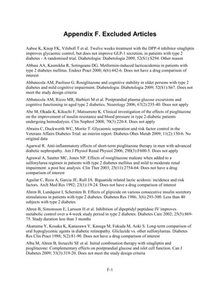 Appendix F. Excluded Articles
Aaboe K, Knop FK, Vilsboll T et al. Twelve weeks treatment with the DPP-4 inhibitor sitagliptin
improves glycaemic control, but does not improve GLP-1 secretion, in patients with type 2
diabetes - A randomised trial. Diabetologia: Diabetologia 2009; 52(S1):S294. Other reason
Abbasi AA, Kasmikha R, Sotingeanu DG. Metformin-induced lacticacidemia in patients with
type 2 diabetes mellitus. Endocr Pract 2000; 6(6):442-6. Does not have a drug comparison of
interest
Abbatecola AM, Paolisso G. Rosiglitazone and cognitive stability in older persons with type 2
diabetes and mild cognitive impairment. Diabetologia: Diabetologia 2009; 52(S1):S67. Does not
meet the study design criteria
Abbatecola AM, Rizzo MR, Barbieri M et al. Postprandial plasma glucose excursions and
cognitive functioning in aged type 2 diabetics. Neurology 2006; 67(2):235-40. Does not apply
Abe M, Okada K, Kikuchi F, Matsumoto K. Clinical investigation of the effects of pioglitazone
on the improvement of insulin resistance and blood pressure in type 2-diabetic patients
undergoing hemodialysis. Clin Nephrol 2008; 70(3):220-8. Does not apply
Abraira C, Duckworth WC, Moritz T. Glycaemic separation and risk factor control in the
Veterans Affairs Diabetes Trial: an interim report. Diabetes Obes Metab 2009; 11(2):150-6. No
original data
Agarwal R. Anti-inflammatory effects of short-term pioglitazone therapy in men with advanced
diabetic nephropathy. Am J Physiol Renal Physiol 2006; 290(3):F600-5. Does not apply
Agrawal A, Sautter MC, Jones NP. Effects of rosiglitazone maleate when added to a
sulfonylurea regimen in patients with type 2 diabetes mellitus and mild to moderate renal
impairment: a post hoc analysis. Clin Ther 2003; 25(11):2754-64. Does not have a drug
comparison of interest
Aguilar C, Reza A, Garcia JE, Rull JA. Biguanide related lactic acidosis: incidence and risk
factors. Arch Med Res 1992; 23(1):19-24. Does not have a drug comparison of interest
Ahren B, Lundquist I, Schersten B. Effects of glipizide on various consecutive insulin secretory
stimulations in patients with type 2 diabetes. Diabetes Res 1986; 3(6):293-300. Less than 40
subjects with type 2 diabetes
Ahren B, Simonsson E, Larsson H et al. Inhibition of dipeptidyl peptidase IV improves
metabolic control over a 4-week study period in type 2 diabetes. Diabetes Care 2002; 25(5):869-
75. Study duration less than 3 months
Akanuma Y, Kosaka K, Kanazawa Y, Kasuga M, Fukuda M, Aoki S. Long-term comparison of
oral hypoglycemic agents in diabetic retinopathy. Gliclazide vs. other sulfonylureas. Diabetes
Res Clin Pract 1988; 5(2):81-90. Does not have a drug comparison of interest
Alba M, Ahren B, Inzucchi SE et al. Initial combination therapy with sitagliptin and
pioglitazone: Complementary effects on postprandial glucose and islet cell function. Can J
Diabetes 2009; 33(3):319-20. Does not meet the study design criteria
F-1
 