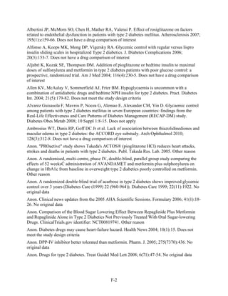 Albertini JP, McMorn SO, Chen H, Mather RA, Valensi P. Effect of rosiglitazone on factors
related to endothelial dysfunction in patients with type 2 diabetes mellitus. Atherosclerosis 2007;
195(1):e159-66. Does not have a drug comparison of interest
Alfonso A, Koops MK, Mong DP, Vigersky RA. Glycemic control with regular versus lispro
insulin sliding scales in hospitalized Type 2 diabetics. J. Diabetes Complications 2006;
20(3):153-7. Does not have a drug comparison of interest
Aljabri K, Kozak SE, Thompson DM. Addition of pioglitazone or bedtime insulin to maximal
doses of sulfonylurea and metformin in type 2 diabetes patients with poor glucose control: a
prospective, randomized trial. Am J Med 2004; 116(4):230-5. Does not have a drug comparison
of interest
Allen KV, McAulay V, Sommerfield AJ, Frier BM. Hypoglycaemia is uncommon with a
combination of antidiabetic drugs and bedtime NPH insulin for type 2 diabetes. Pract. Diabetes
Int. 2004; 21(5):179-82. Does not meet the study design criteria
Alvarez Guisasola F, Mavros P, Nocea G, Alemao E, Alexander CM, Yin D. Glycaemic control
among patients with type 2 diabetes mellitus in seven European countries: findings from the
Real-Life Effectiveness and Care Patterns of Diabetes Management (RECAP-DM) study.
Diabetes Obes Metab 2008; 10 Suppl 1:8-15. Does not apply
Ambrosius WT, Danis RP, Goff DC Jr et al. Lack of association between thiazolidinediones and
macular edema in type 2 diabetes: the ACCORD eye substudy. Arch Ophthalmol 2010;
128(3):312-8. Does not have a drug comparison of interest
Anon. "PROactive" study shows Takeda's ACTOS® (pioglitazone HCl) reduces heart attacks,
strokes and deaths in patients with type 2 diabetes. Publ. Takeda Res. Lab. 2005. Other reason
Anon. A randomised, multi-centre, phase IV, double-blind, parallel group study comparing the
effects of 52 weeksĆ administration of AVANDAMET and metformin plus sulphonylurea on
change in HbA1c from baseline in overweight type 2 diabetics poorly controlled on metformin.
Other reason
Anon. A randomized double-blind trial of acarbose in type 2 diabetes shows improved glycemic
control over 3 years (Diabetes Care (1999) 22 (960-964)). Diabetes Care 1999; 22(11):1922. No
original data
Anon. Clinical news updates from the 2005 AHA Scientific Sessions. Formulary 2006; 41(1):18-
26. No original data
Anon. Comparison of the Blood Sugar Lowering Effect Between Repaglinide Plus Metformin
and Repaglinide Alone in Type 2 Diabetics Not Previously Treated With Oral Sugar-lowering
Drugs. ClinicalTrials.gov identifier: NCT00819741. Other reason
Anon. Diabetes drugs may cause heart-failure hazard. Health News 2004; 10(1):15. Does not
meet the study design criteria
Anon. DPP-IV inhibitor better tolerated than metformin. Pharm. J. 2005; 275(7370):436. No
original data
Anon. Drugs for type 2 diabetes. Treat Guidel Med Lett 2008; 6(71):47-54. No original data
F-2
 