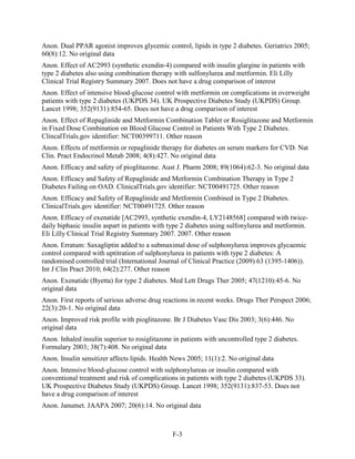 Anon. Dual PPAR agonist improves glycemic control, lipids in type 2 diabetes. Geriatrics 2005;
60(8):12. No original data
Anon. Effect of AC2993 (synthetic exendin-4) compared with insulin glargine in patients with
type 2 diabetes also using combination therapy with sulfonylurea and metformin. Eli Lilly
Clinical Trial Registry Summary 2007. Does not have a drug comparison of interest
Anon. Effect of intensive blood-glucose control with metformin on complications in overweight
patients with type 2 diabetes (UKPDS 34). UK Prospective Diabetes Study (UKPDS) Group.
Lancet 1998; 352(9131):854-65. Does not have a drug comparison of interest
Anon. Effect of Repaglinide and Metformin Combination Tablet or Rosiglitazone and Metformin
in Fixed Dose Combination on Blood Glucose Control in Patients With Type 2 Diabetes.
ClincalTrials.gov identifier: NCT00399711. Other reason
Anon. Effects of metformin or repaglinide therapy for diabetes on serum markers for CVD. Nat
Clin. Pract Endocrinol Metab 2008; 4(8):427. No original data
Anon. Efficacy and safety of pioglitazone. Aust J. Pharm 2008; 89(1064):62-3. No original data
Anon. Efficacy and Safety of Repaglinide and Metformin Combination Therapy in Type 2
Diabetes Failing on OAD. ClinicalTrials.gov identifier: NCT00491725. Other reason
Anon. Efficacy and Safety of Repaglinide and Metformin Combined in Type 2 Diabetes.
ClinicalTrials.gov identifier: NCT00491725. Other reason
Anon. Efficacy of exenatide [AC2993, synthetic exendin-4, LY2148568] compared with twice-
daily biphasic insulin aspart in patients with type 2 diabetes using sulfonylurea and metformin.
Eli Lilly Clinical Trial Registry Summary 2007. 2007. Other reason
Anon. Erratum: Saxagliptin added to a submaximal dose of sulphonylurea improves glycaemic
control compared with uptitration of sulphonylurea in patients with type 2 diabetes: A
randomised controlled trial (International Journal of Clinical Practice (2009) 63 (1395-1406)).
Int J Clin Pract 2010; 64(2):277. Other reason
Anon. Exenatide (Byetta) for type 2 diabetes. Med Lett Drugs Ther 2005; 47(1210):45-6. No
original data
Anon. First reports of serious adverse drug reactions in recent weeks. Drugs Ther Perspect 2006;
22(3):20-1. No original data
Anon. Improved risk profile with pioglitazone. Br J Diabetes Vasc Dis 2003; 3(6):446. No
original data
Anon. Inhaled insulin superior to rosiglitazone in patients with uncontrolled type 2 diabetes.
Formulary 2003; 38(7):408. No original data
Anon. Insulin sensitizer affects lipids. Health News 2005; 11(1):2. No original data
Anon. Intensive blood-glucose control with sulphonylureas or insulin compared with
conventional treatment and risk of complications in patients with type 2 diabetes (UKPDS 33).
UK Prospective Diabetes Study (UKPDS) Group. Lancet 1998; 352(9131):837-53. Does not
have a drug comparison of interest
Anon. Janumet. JAAPA 2007; 20(6):14. No original data
F-3
 