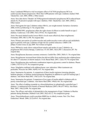 Anon. Landmark PROactive trial investigates effect of ACTOS (pioglitazone HCl) on
cardiovascular disease progression: More than 5,000 patients with type 2 diabetes studied. Publ.
Takeda Res. Lab. 2004; 2004(-). Other reason
Anon. New data shows Takeda's ACTOS(registered trademark) (pioglitazone HCl) reduced heart
attacks by 28 percent in people with type 2 diabetes. Publ. Takeda Res. Lab. 2005; 2005(-).
Other reason
Anon. Oral agents for type 2 diabetes reduce HbA1c, are weight neutral. Geriatrics: Geriatrics
2006; 61(9):2 p following 13. No original data
Anon. PERISCOPE: pioglitazone offers the right cluster of effects to confer benefit in type 2
diabetes. Cardiovasc J Afr 2008; 19(3):159-62. No original data
Anon. Pre-meal inhaled insulin lowers HbA1c levels more effectively than rosiglitazone.
Formulary 2005; 40(11):396. No original data
Anon. Primary prevention of cerebrovascular and cardiovascular events with an oral antidiabetic
agent in patients with type 2 diabetes at high risk for cerebral infarction. UMIN CTR
[Https://Center.Umin.Ac.Jp] 2009. Not written in English
Anon. PROactive study shows reduced heart attacks and strokes in type 2 diabetics on
pioglitazone HCI (Actos) therapy. Cardiovasc J S Afr 2005; 16(5):286-7; discussion 287. No
original data
Anon. Rosiglitazone decreases coronary restenosis. Cardiol Rev 2003; 20(8):11. No original data
Anon. Rosiglitazone increased heart failure but did not differ from metformin plus sulphonylurea
for other CV outcomes at interim analysis. Evid.-Based Med. 2007; 12(6):170. No original data
Anon. Rosiglitazone plus metformin combination improves glycaemic control in diabetes. Pharm
J 2004; 273(7317):375. No comparison group
Anon. Sitagliptin combined with sulphonylureas: new indication. Other treatments are
preferable. Prescrire Int 2009; 18(99):14-5. No original data
Anon. Summaries for patients. A comparison of three insulin regimens (morning glargine,
bedtime glargine, or bedtime neutral protamine Hagedorn) in addition to a pill for treating type 2
diabetes. Ann Intern Med 2003; 138(12):I33. No original data
Anon. Summaries for patients. Comparison of two types of insulin added to diabetes pills in
poorly controlled type 2 diabetes. Ann Intern Med 2008; 149(8):I-46. No original data
Anon. The effect of adding exenatide to a thiazolidinedione in suboptimally controlled type 2
diabetes: A randomized trial (Annals of Internal Medicine (2007) 146 (477-485)). Ann Intern
Med. 2007; 146(12):896. No original data
Anon. The efficacy and safety of glimepiride in the management of type 2 diabetes in Muslim
patients during Ramadan. Diabetes Care 2005; 28(2):421-2. No comparison group
Anon. Thiazolidinediones could exacerbate BMD loss in elderly women. Nat. Clin. Pract.
Endocrinol. Metab. 2006; 2(12):654-5. No original data
F-4
 