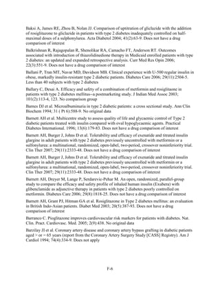 Baksi A, James RE, Zhou B, Nolan JJ. Comparison of uptitration of gliclazide with the addition
of rosiglitazone to gliclazide in patients with type 2 diabetes inadequately controlled on half-
maximal doses of a sulphonylurea. Acta Diabetol 2004; 41(2):63-9. Does not have a drug
comparison of interest
Balkrishnan R, Rajagopalan R, Shenolikar RA, Camacho FT, Anderson RT. Outcomes
associated with introduction of thiazolidinedione therapy in Medicaid enrolled patients with type
2 diabetes: an updated and expanded retrospective analysis. Curr Med Res Opin 2006;
22(3):551-9. Does not have a drug comparison of interest
Ballani P, Tran MT, Navar MD, Davidson MB. Clinical experience with U-500 regular insulin in
obese, markedly insulin-resistant type 2 diabetic patients. Diabetes Care 2006; 29(11):2504-5.
Less than 40 subjects with type 2 diabetes
Ballary C, Desai A. Efficacy and safety of a combination of metformin and rosiglitaone in
patients with type 2 diabetes mellitus--a postmarketing study. J Indian Med Assoc 2003;
101(2):113-4, 123. No comparison group
Barnes DJ et al. Microalbuminuria in type 2 diabetic patients: a cross sectional study. Ann Clin
Biochem 1994; 31 ( Pt 6):588-9. No original data
Barnett AH et al. Multicentre study to assess quality of life and glycaemic control of Type 2
diabetic patients treated with insulin compared with oval hypoglycaemic agents. Practical
Diabetes International. 1996; 13(6):179-83. Does not have a drug comparison of interest
Barnett AH, Burger J, Johns D et al. Tolerability and efficacy of exenatide and titrated insulin
glargine in adult patients with type 2 diabetes previously uncontrolled with metformin or a
sulfonylurea: a multinational, randomized, open-label, two-period, crossover noninferiority trial.
Clin Ther 2007; 29(11):2333-48. Does not have a drug comparison of interest
Barnett AH, Burger J, Johns D et al. Tolerability and efficacy of exenatide and titrated insulin
glargine in adult patients with type 2 diabetes previously uncontrolled with metformin or a
sulfonylurea: a multinational, randomized, open-label, two-period, crossover noninferiority trial.
Clin Ther 2007; 29(11):2333-48. Does not have a drug comparison of interest
Barnett AH, Dreyer M, Lange P, Serdarevic-Pehar M. An open, randomized, parallel-group
study to compare the efficacy and safety profile of inhaled human insulin (Exubera) with
glibenclamide as adjunctive therapy in patients with type 2 diabetes poorly controlled on
metformin. Diabetes Care 2006; 29(8):1818-25. Does not have a drug comparison of interest
Barnett AH, Grant PJ, Hitman GA et al. Rosiglitazone in Type 2 diabetes mellitus: an evaluation
in British Indo-Asian patients. Diabet Med 2003; 20(5):387-93. Does not have a drug
comparison of interest
Barranco C. Pioglitazone improves cardiovascular risk markers for patients with diabetes. Nat.
Clin. Pract. Cardiovasc. Med. 2005; 2(9):438. No original data
Barzilay JI et al. Coronary artery disease and coronary artery bypass grafting in diabetic patients
aged > or = 65 years (report from the Coronary Artery Surgery Study [CASS] Registry). Am J
Cardiol 1994; 74(4):334-9. Does not apply
F-6
 