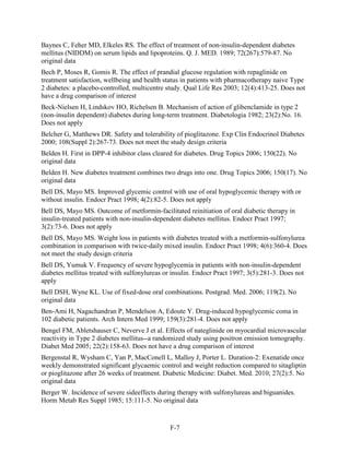 Baynes C, Feher MD, Elkeles RS. The effect of treatment of non-insulin-dependent diabetes
mellitus (NIDDM) on serum lipids and lipoproteins. Q. J. MED. 1989; 72(267):579-87. No
original data
Bech P, Moses R, Gomis R. The effect of prandial glucose regulation with repaglinide on
treatment satisfaction, wellbeing and health status in patients with pharmacotherapy naive Type
2 diabetes: a placebo-controlled, multicentre study. Qual Life Res 2003; 12(4):413-25. Does not
have a drug comparison of interest
Beck-Nielsen H, Lindskov HO, Richelsen B. Mechanism of action of glibenclamide in type 2
(non-insulin dependent) diabetes during long-term treatment. Diabetologia 1982; 23(2):No. 16.
Does not apply
Belcher G, Matthews DR. Safety and tolerability of pioglitazone. Exp Clin Endocrinol Diabetes
2000; 108(Suppl 2):267-73. Does not meet the study design criteria
Belden H. First in DPP-4 inhibitor class cleared for diabetes. Drug Topics 2006; 150(22). No
original data
Belden H. New diabetes treatment combines two drugs into one. Drug Topics 2006; 150(17). No
original data
Bell DS, Mayo MS. Improved glycemic control with use of oral hypoglycemic therapy with or
without insulin. Endocr Pract 1998; 4(2):82-5. Does not apply
Bell DS, Mayo MS. Outcome of metformin-facilitated reinitiation of oral diabetic therapy in
insulin-treated patients with non-insulin-dependent diabetes mellitus. Endocr Pract 1997;
3(2):73-6. Does not apply
Bell DS, Mayo MS. Weight loss in patients with diabetes treated with a metformin-sulfonylurea
combination in comparison with twice-daily mixed insulin. Endocr Pract 1998; 4(6):360-4. Does
not meet the study design criteria
Bell DS, Yumuk V. Frequency of severe hypoglycemia in patients with non-insulin-dependent
diabetes mellitus treated with sulfonylureas or insulin. Endocr Pract 1997; 3(5):281-3. Does not
apply
Bell DSH, Wyne KL. Use of fixed-dose oral combinations. Postgrad. Med. 2006; 119(2). No
original data
Ben-Ami H, Nagachandran P, Mendelson A, Edoute Y. Drug-induced hypoglycemic coma in
102 diabetic patients. Arch Intern Med 1999; 159(3):281-4. Does not apply
Bengel FM, Abletshauser C, Neverve J et al. Effects of nateglinide on myocardial microvascular
reactivity in Type 2 diabetes mellitus--a randomized study using positron emission tomography.
Diabet Med 2005; 22(2):158-63. Does not have a drug comparison of interest
Bergenstal R, Wysham C, Yan P, MacConell L, Malloy J, Porter L. Duration-2: Exenatide once
weekly demonstrated significant glycaemic control and weight reduction compared to sitagliptin
or pioglitazone after 26 weeks of treatment. Diabetic Medicine: Diabet. Med. 2010; 27(2):5. No
original data
Berger W. Incidence of severe sideeffects during therapy with sulfonylureas and biguanides.
Horm Metab Res Suppl 1985; 15:111-5. No original data
F-7
 