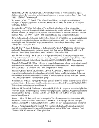 Berghout LM, Gorter KJ, Rutten GEHM. Course of glycaemia in poorly controlled type 2
diabetes patients 2.5 years after optimizing oral treatment in general practice. Eur. J. Gen. Pract.
2006; 12(2):80-2. Does not apply
Bergman AJ, Cote J, Yi B et al. Effect of renal insufficiency on the pharmacokinetics of
sitagliptin, a dipeptidyl peptidase-4 inhibitor. Diabetes Care 2007; 30(7):1862-4. No subjects
with type 2 diabetes
Bermudez-Pirela VJ, Cano C, Medina MT et al. Metformin plus low-dose glimeperide
significantly improves Homeostasis Model Assessment for insulin resistance (HOMA(IR)) and
beta-cell function (HOMA(beta-cell)) without hyperinsulinemia in patients with type 2 diabetes
mellitus. Am J Ther 2007; 14(2):194-202. Does not have a drug comparison of interest
Berria R, Rosenstock J, Silberman C, Davis KL, Horton ES. Weight loss and associated changes
in glycaemic control and cardiovascular biomarkers in patients with type 2 diabetes mellitus
receiving incretin therapies in a large cohort database. Diabetologia: Diabetologia 2009;
52(S1):S297. No original data
Best JD, Drury P, Davis T, Taskinen M-R, Kesaniemi A, Keech A. Metformin, sulphonylurea
and insulin therapies maintain glycaemic control over five years in 4900 people with type 2
diabetes. Diabetologia: Diabetologia 2009; 52(S1):S93. No original data
Best JH, Yan P, Malloy J. DURATION 2: Weight-related quality of life, psychological well-
being, and satisfaction with exenatide once weekly compared to sitagliptin or piaglitazone after
26 weeks of treatment. Diabetologia: Diabetologia 2009; 52(S1):S292-S293. Other reason
Bhansali A, Masoodi SR. Efficacy of once- or twice-daily extended release metformin compared
with thrice-daily immediate release metformin in type 2 diabetes mellitus. J Assoc Physicians
India 2005; 53:441-5. Does not have a drug comparison of interest
Bhushan R, Elkind-Hirsch KE, Bhushan M, Butler WJ, Duncan K, Marrioneaux O. Improved
glycemic control and reduction of cardiometabolic risk factors in subjects with type 2 diabetes
and metabolic syndrome treated with exenatide in a clinical practice setting. Diabetes Technol.
Ther. 2009; 11(6):353-9. No comparison group
Biesenbach G, Bodlaj G, Pieringer H. Weight gain and metabolic control in newly insulin-treated
patients with type 2 diabetes with different insulin regimens. Can. J. Diabetes 2006; 30(4):384-9.
Does not have a drug comparison of interest
Birkeland KI, Furuseth K, Melander A, Mowinckel P, Vaaler S. Long-term randomized placebo-
controlled double-blind therapeutic comparison of glipizide and glyburide. Glycemic control and
insulin secretion during 15 months. Diabetes Care 1994; 17(1):45-9. Does not have a drug
comparison of interest
Blonde L, Klein EJ, Han J et al. Interim analysis of the effects of exenatide treatment on A1C,
weight and cardiovascular risk factors over 82 weeks in 314 overweight patients with type 2
diabetes. Diabetes Obes Metab 2006; 8(4):436-47. Does not have a drug comparison of interest
Blonde L, Rosenstock J, Sesti G, Schmidt WE, Montanya E, Brett Jeal. Liraglutide: superior
glycemic control vs exenatide when added to metformin and/or SU in Type 2 diabetes. Can J
Diabetes 2008; 32:Abstract 107. No original data
F-8
 