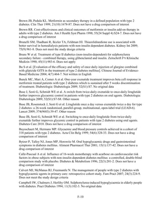 Brown JB, Pedula KL. Metformin as secondary therapy in a defined population with type 2
diabetes. Clin Ther 1999; 21(10):1678-87. Does not have a drug comparison of interest
Brown RR. Cost-effectiveness and clinical outcomes of metformin or insulin add-on therapy in
adults with type 2 diabetes. Am J Health Syst Pharm 1998; 55(24 Suppl 4):S24-7. Does not have
a drug comparison of interest
Brunelli SM, Thadhani R, Ikizler TA, Feldman HI. Thiazolidinedione use is associated with
better survival in hemodialysis patients with non-insulin dependent diabetes. Kidney Int 2009;
75(9):961-8. Does not meet the study design criteria
Bruns W et al. Treatment of type II diabetics (non-insulin-dependent) for sulphonylurea
secondary failure - combined therapy, using glibenclamid and insulin. Zeitschrift Fⁿr Klinische
Medizin 1990; 45(11):983-6. Does not apply
Bu S et al. [Evaluation of the efficacy and safety of once daily injection of glargine combined
with glipizide GITS in the treatment of type 2 diabetes mellitus]. Chinese Journal of Evidence-
Based Medicine 2004; 4(7):464-7. Not written in English
Bunck MC, Mari A, Comer A et al. One-year exenatide treatment improves beta cell response in
metformin treated patients with type 2 diabetes which is sustained after 5 weeks discontinuation
of treatment. Diabetologia: Diabetologia 2009; 52(S1):S7. No original data
Buse J, Sesti G, Schmidt WE et al. A switch from twice-daily exenatide to once-daily liraglutide
further improves glycaemic control in patients with type 2 diabetes on oral agents. Diabetologia:
Diabetologia 2009; 52(S1):S7-S8. Other reason
Buse JB, Rosenstock J, Sesti G et al. Liraglutide once a day versus exenatide twice a day for type
2 diabetes: a 26-week randomised, parallel-group, multinational, open-label trial (LEAD-6).
Lancet 2009; 374(9683):39-47. Other reason
Buse JB, Sesti G, Schmidt WE et al. Switching to once-daily liraglutide from twice-daily
exenatide further improves glycemic control in patients with type 2 diabetes using oral agents.
Diabetes Care 2010. Does not have a drug comparison of interest
Buysschaert M, Hermans MP. Glycaemic and blood pressure controls achieved in a cohort of
318 patients with type 2 diabetes. Acta Clin Belg 1999; 54(6):328-33. Does not have a drug
comparison of interest
Bytzer P, Talley NJ, Jones MP, Horowitz M. Oral hypoglycaemic drugs and gastrointestinal
symptoms in diabetes mellitus. Aliment Pharmacol Ther 2001; 15(1):137-42. Does not have a
drug comparison of interest
Calle-Pascual A et al. Influence of 16-week monotherapy with acarbose on cardiovascular risk
factors in obese subjects with non-insulin-dependent diabetes mellitus: a controlled, double-blind
comparison study with placebo. Diabetes & Metabolism 1996; 22(3):201-2. Does not have a
drug comparison of interest
Calvert MJ, McManus RJ, Freemantle N. The management of people with type 2 diabetes with
hypoglycaemic agents in primary care: retrospective cohort study. Fam Pract 2007; 24(3):224-9.
Does not meet the study design criteria
Campbell IW, Chalmers J, Herlihy OM. Sulphonylurea-induced hypoglycaemia in elderly people
with diabetes. Pract Diabetes 1994; 11(3):102-3. No original data
F-10
 