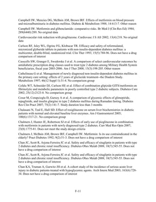 Campbell IW, Menzies DG, McBain AM, Brown IRF. Effects of metformin on blood pressure
and microalbuminuria in diabetes mellitus. Diabete & Metabolism 1988; 14:613-7. Other reason
Campbell IW. Metformin and glibenclamide: comparative risks. Br Med J (Clin Res Ed) 1984;
289(6440):289. No original data
Cardiovascular risk reduction with pioglitazone. Cardiovasc J S Afr 2002; 13(4):218. No original
data
Carlson RF, Isley WL, Ogrinc FG, Klobucar TR. Efficacy and safety of reformulated,
micronized glyburide tablets in patients with non-insulin-dependent diabetes mellitus: a
multicenter, double-blind, randomized trial. Clin Ther 1993; 15(5):788-96. Does not have a drug
comparison of interest
Casscells SW, Granger E, Swedorske J et al. A comparison of select cardiovascular outcomes by
antidiabetic prescription drug classes used to treat type 2 diabetes among Military Health System
beneficiaries, fiscal year 2003-2006. Am J Ther 2008; 15(3):198-205. Other reason
Cathelineau G et al. Management of newly diagnosed non-insulin-dependent diabetes mellitus in
the primary care setting: effects of 2 years of gliclazide treatment--the Diadem Study.
Metabolism 1997; 46(12 Suppl 1):31-4. No comparison group
Cefalu WT, Schneider DJ, Carlson HE et al. Effect of combination glipizide GITS/metformin on
fibrinolytic and metabolic parameters in poorly controlled type 2 diabetic subjects. Diabetes Care
2002; 25(12):2123-8. No comparison group
Cesur M, Corapcioglu D, Gursoy A et al. A comparison of glycemic effects of glimepiride,
repaglinide, and insulin glargine in type 2 diabetes mellitus during Ramadan fasting. Diabetes
Res Clin Pract 2007; 75(2):141-7. Study duration less than 3 months
Chalasani N, Teal E, Hall SD. Effect of rosiglitazone on serum liver biochemistries in diabetic
patients with normal and elevated baseline liver enzymes. Am J Gastroenterol 2005;
100(6):1317-21. No comparison group
Chalmers J, Hunter JE, Robertson SJ et al. Effects of early use of pioglitazone in combination
with metformin in patients with newly diagnosed type 2 diabetes. Curr Med Res Opin 2007;
23(8):1775-81. Does not meet the study design criteria
Chalmers J, McBain AM, Brown IRF, Campbell IW. Metformin: Is its use contraindicated in the
elderly? Pract Diabetes 1992; 9(2):51-3. Does not have a drug comparison of interest
Chan JC, Scott R, Arjona Ferreira JC et al. Safety and efficacy of sitagliptin in patients with type
2 diabetes and chronic renal insufficiency. Diabetes Obes Metab 2008; 10(7):545-55. Does not
have a drug comparison of interest
Chan JC, Scott R, Arjona Ferreira JC et al. Safety and efficacy of sitagliptin in patients with type
2 diabetes and chronic renal insufficiency. Diabetes Obes Metab 2008; 10(7):545-55. Does not
have a drug comparison of interest
Chan KA, Truman A, Gurwitz JH et al. A cohort study of the incidence of serious acute liver
injury in diabetic patients treated with hypoglycemic agents. Arch Intern Med 2003; 163(6):728-
34. Does not have a drug comparison of interest
F-11
 