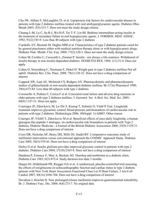Chu JW, Abbasi F, McLaughlin TL et al. Lipoprotein risk factors for cardiovascular disease in
patients with type 2 diabetes mellitus treated with oral antihyperglycaemic agents. Diabetes Obes
Metab 2003; 5(5):333-7. Does not meet the study design criteria
Chuang L-M, Lu C, Su R-J, Wu H-P, Tai T-Y, Lin BJ. Bedtime intermediate-acting insulin in
the treatment of secondary failure to oral hypoglycemic agents. J. FORMOS. MED. ASSOC.
1992; 91(2):185-9. Less than 40 subjects with type 2 diabetes
Ciardullo AV, Brunetti M, Daghio MM et al. Characteristics of type 2 diabetic patients cared for
by general practioners either with medical nutrition therapy alone or with hypoglycaemic drugs.
Diabetes Nutr. Metab. Clin. Exp. 2004; 17(2):120-3. Does not meet the study design criteria
Cohen M, Crosbie C, Cusworth L, Zimmet P. Insulin - not always a life sentence: Withdrawal of
insulin therapy in non-insulin dependent diabetes. DIABETES RES. 1984; 1(1):31-4. Does not
apply
Cohen O, Norymberg C, Neumann E, Dekel H. Weight gain in type 2 diabetes mellitus-Not all
uphill. Diabetes Res. Clin. Pract. 2008; 79(1):128-32. Does not have a drug comparison of
interest
Coppack SW, Lant AF, McIntosh CS, Rodgers AV. Pharmacokinetic and pharmacodynamic
studies of glibenclamide in non-insulin dependent diabetes mellitus. Br J Clin Pharmacol 1990;
29(6):673-84. Less than 40 subjects with type 2 diabetes
Corsonello A, Pedone C, Corica F et al. Concealed renal failure and adverse drug reactions in
older patients with type 2 diabetes mellitus. J. Gerontol. Ser. A Biol. Sci. Med. Sci. 2005;
60(9):1147-51. Does not apply
Courreges JP, Zdravkovic M, Le-Thi T, Krarup T, Schmitz O, Vilsb°ll Teal. Liraglutide
treatment improves glycaemic control, blood pressure and biomarkers of cardiovascular risk in
patients with type 2 diabetes. Diabetologia 2006; 49(Suppl. 1):A0003. Other reason
Courrges JP, Vilsbll T, Zdravkovic M et al. Beneficial effects of once-daily liraglutide, a human
glucagon-like peptide-1 analogue, on cardiovascular risk biomarkers in patients with Type 2
diabetes. Diabetic Medicine : a Journal of the British Diabetic Association 2008; 25(9):1129-31.
Does not have a drug comparison of interest
Cryer DR, Nicholas SP, Henry DH, Mills DJ, Stadel BV. Comparative outcomes study of
metformin intervention versus conventional approach the COSMIC Approach Study. Diabetes
Care 2005; 28(3):539-43. Does not have a drug comparison of interest
Dailey G et al. Insulin glulisine provides improved glycemic control in patients with type 2
diabetes. Diabetes Care 2004; 27(10):2363-8. Does not have a drug comparison of interest
Dandona P, Fonseca V, Mier A, Beckett AG. Diarrhea and metformin in a diabetic clinic.
Diabetes Care 1983; 6(5):472-4. Study duration less than 3 months
Dargie HJ, Hildebrandt PR, Riegger GA et al. A randomized, placebo-controlled trial assessing
the effects of rosiglitazone on echocardiographic function and cardiac status in type 2 diabetic
patients with New York Heart Association Functional Class I or II Heart Failure. J Am Coll
Cardiol 2007; 49(16):1696-704. Does not have a drug comparison of interest
Davidson J, Howlett H. New prolonged-release metformin improves gastrointestinal tolerability.
Br. J. Diabetes Vasc. Dis. 2004; 4(4):273-7. No original data
F-13
 