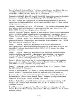 Deeg MA, Buse JB, Goldberg RB et al. Pioglitazone and rosiglitazone have different effects on
serum lipoprotein particle concentrations and sizes in patients with type 2 diabetes and
dyslipidemia. Diabetes Care 2007; 30(10):2458-64. Other reason
Dejgaard A, Madshad S, Kilhovd B, Larger I, Mustajoki P. Repaglinide compared to glipizide in
the treatment of type 2 diabetic patients. Diabetologia 1998; 41(1):A236. Other reason
Del Prato S, Erkelens DW, Leutenegger M. Six-month efficacy of benfluorex vs. placebo or
metformin in diet-failed type 2 diabetic patients. Acta Diabetol 2003; 40(1):20-7. Does not have
a drug comparison of interest
Delea TE, Edelsberg JS, Hagiwara M, Oster G, Phillips LS. Use of thiazolidinediones and risk of
heart failure in people with type 2 diabetes: a retrospective cohort study. Diabetes Care 2003;
26(11):2983-9. Does not have a drug comparison of interest
Dembe K, Pieniqzek A, Niebisz A, Karnafel W. An evaluation of hypoglycaemia in patients with
diabetes mellitus hospitalised at the Department of Gastroenterology and Metabolic Diseases,
Medical University of Warsaw, Poland. Diabetol. Dosw. Klin. 2008; 8(4):169-72. Other reason
Derosa G, Cicero AF, Dangelo A et al. Thiazolidinedione effects on blood pressure in diabetic
patients with metabolic syndrome treated with glimepiride. Hypertens Res 2005; 28(11):917-24.
Does not have a drug comparison of interest
Derosa G, Cicero AF, Gaddi A et al. A comparison of the effects of pioglitazone and
rosiglitazone combined with glimepiride on prothrombotic state in type 2 diabetic patients with
the metabolic syndrome. Diabetes Res Clin Pract 2005; 69(1):5-13. Does not have a drug
comparison of interest
Derosa G, Cicero AF, Gaddi A et al. Metabolic effects of pioglitazone and rosiglitazone in
patients with diabetes and metabolic syndrome treated with glimepiride: a twelve-month,
multicenter, double-blind, randomized, controlled, parallel-group trial. Clin Ther 2004;
26(5):744-54. Does not have a drug comparison of interest
Derosa G, Salvadeo SA, D'Angelo A et al. Rosiglitazone therapy improves insulin resistance
parameters in overweight and obese diabetic patients intolerant to metformin. Arch Med Res
2008; 39(4):412-9. Does not meet the study design criteria
Desouza C, Fonseca VA. Insulin sensitizer combination therapy for type 2 diabetes. Cardiol.
Rev. 2001; 18(1):11-5. Other reason
Deutsch JC, Santhosh-Kumar CR, Kolhouse JF. Efficacy of metformin in non-insulin-dependent
diabetes mellitus. N Engl J Med 1996; 334(4):269; discussion 269-270. No original data
Diamant M et al. Long-term treatment with pioglitazone improves markers of liver function in
patients with type 2 diabetes: results from PROactive. 42nd Annual Meeting of the European
Association for the Study of Diabetes 2006 2006. Other reason
Dickinson PJ, Dornhorst A, Frost GS. A retrospective case-control study of initiating insulin
therapy in type 2 diabetes. Pract. Diabetes Int. 2002; 19(3):67-70. Does not have a drug
comparison of interest
Diez JJ. Perioperative management of type 2 diabetes mellitus by two techniques of insulin
infusion. A randomized clinical study. Endocrinologia 1991; 38(4):108-12. Less than 40 subjects
with type 2 diabetes
F-15
 