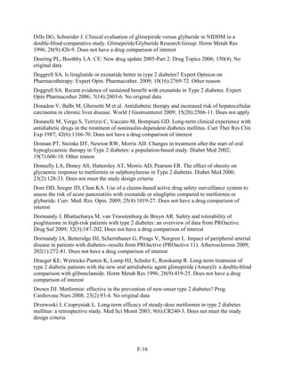 Dills DG, Schneider J. Clinical evaluation of glimepiride versus glyburide in NIDDM in a
double-blind comparative study. Glimepiride/Glyburide Research Group. Horm Metab Res
1996; 28(9):426-9. Does not have a drug comparison of interest
Doering PL, Boothby LA. CE: New drug update 2005-Part 2. Drug Topics 2006; 150(4). No
original data
Doggrell SA. Is liraglutide or exenatide better in type 2 diabetes? Expert Opinion on
Pharmacotherapy: Expert Opin. Pharmacother. 2009; 10(16):2769-72. Other reason
Doggrell SA. Recent evidence of sustained benefit with exenatide in Type 2 diabetes. Expert
Opin Pharmacother 2006; 7(14):2003-6. No original data
Donadon V, Balbi M, Ghersetti M et al. Antidiabetic therapy and increased risk of hepatocellular
carcinoma in chronic liver disease. World J Gastroenterol 2009; 15(20):2506-11. Does not apply
Donatelli M, Verga S, Terrizzi C, Vaccaro M, Bompiani GD. Long-term clinical experience with
antidiabetic drugs in the treatment of noninsulin-dependent diabetes mellitus. Curr Ther Res Clin
Exp 1987; 42(6):1166-70. Does not have a drug comparison of interest
Donnan PT, Steinke DT, Newton RW, Morris AD. Changes in treatment after the start of oral
hypoglycaemic therapy in Type 2 diabetes: a population-based study. Diabet Med 2002;
19(7):606-10. Other reason
Donnelly LA, Doney AS, Hattersley AT, Morris AD, Pearson ER. The effect of obesity on
glycaemic response to metformin or sulphonylureas in Type 2 diabetes. Diabet Med 2006;
23(2):128-33. Does not meet the study design criteria
Dore DD, Seeger JD, Chan KA. Use of a claims-based active drug safety surveillance system to
assess the risk of acute pancreatitis with exenatide or sitagliptin compared to metformin or
glyburide. Curr. Med. Res. Opin. 2009; 25(4):1019-27. Does not have a drug comparison of
interest
Dormandy J, Bhattacharya M, van Troostenburg de Bruyn AR. Safety and tolerability of
pioglitazone in high-risk patients with type 2 diabetes: an overview of data from PROactive.
Drug Saf 2009; 32(3):187-202. Does not have a drug comparison of interest
Dormandy JA, Betteridge DJ, Schernthaner G, Pirags V, Norgren L. Impact of peripheral arterial
disease in patients with diabetes--results from PROactive (PROactive 11). Atherosclerosis 2009;
202(1):272-81. Does not have a drug comparison of interest
Draeger KE, Wernicke-Panten K, Lomp HJ, Schuler E, Rosskamp R. Long-term treatment of
type 2 diabetic patients with the new oral antidiabetic agent glimepiride (Amaryl): a double-blind
comparison with glibenclamide. Horm Metab Res 1996; 28(9):419-25. Does not have a drug
comparison of interest
Drown DJ. Metformin: effective in the prevention of new-onset type 2 diabetes? Prog
Cardiovasc Nurs 2008; 23(2):93-4. No original data
Drzewoski J, Czupryniak L. Long-term efficacy of steady-dose metformin in type 2 diabetes
mellitus: a retrospective study. Med Sci Monit 2003; 9(6):CR240-3. Does not meet the study
design criteria
F-16
 