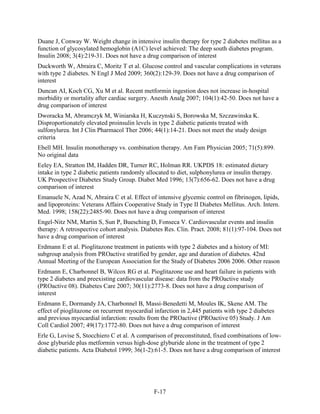 Duane J, Conway W. Weight change in intensive insulin therapy for type 2 diabetes mellitus as a
function of glycosylated hemoglobin (A1C) level achieved: The deep south diabetes program.
Insulin 2008; 3(4):219-31. Does not have a drug comparison of interest
Duckworth W, Abraira C, Moritz T et al. Glucose control and vascular complications in veterans
with type 2 diabetes. N Engl J Med 2009; 360(2):129-39. Does not have a drug comparison of
interest
Duncan AI, Koch CG, Xu M et al. Recent metformin ingestion does not increase in-hospital
morbidity or mortality after cardiac surgery. Anesth Analg 2007; 104(1):42-50. Does not have a
drug comparison of interest
Dworacka M, Abramczyk M, Winiarska H, Kuczynski S, Borowska M, Szczawinska K.
Disproportionately elevated proinsulin levels in type 2 diabetic patients treated with
sulfonylurea. Int J Clin Pharmacol Ther 2006; 44(1):14-21. Does not meet the study design
criteria
Ebell MH. Insulin monotherapy vs. combination therapy. Am Fam Physician 2005; 71(5):899.
No original data
Eeley EA, Stratton IM, Hadden DR, Turner RC, Holman RR. UKPDS 18: estimated dietary
intake in type 2 diabetic patients randomly allocated to diet, sulphonylurea or insulin therapy.
UK Prospective Diabetes Study Group. Diabet Med 1996; 13(7):656-62. Does not have a drug
comparison of interest
Emanuele N, Azad N, Abraira C et al. Effect of intensive glycemic control on fibrinogen, lipids,
and lipoproteins: Veterans Affairs Cooperative Study in Type II Diabetes Mellitus. Arch. Intern.
Med. 1998; 158(22):2485-90. Does not have a drug comparison of interest
Engel-Nitz NM, Martin S, Sun P, Buesching D, Fonseca V. Cardiovascular events and insulin
therapy: A retrospective cohort analysis. Diabetes Res. Clin. Pract. 2008; 81(1):97-104. Does not
have a drug comparison of interest
Erdmann E et al. Pioglitazone treatment in patients with type 2 diabetes and a history of MI:
subgroup analysis from PROactive stratified by gender, age and duration of diabetes. 42nd
Annual Meeting of the European Association for the Study of Diabetes 2006 2006. Other reason
Erdmann E, Charbonnel B, Wilcox RG et al. Pioglitazone use and heart failure in patients with
type 2 diabetes and preexisting cardiovascular disease: data from the PROactive study
(PROactive 08). Diabetes Care 2007; 30(11):2773-8. Does not have a drug comparison of
interest
Erdmann E, Dormandy JA, Charbonnel B, Massi-Benedetti M, Moules IK, Skene AM. The
effect of pioglitazone on recurrent myocardial infarction in 2,445 patients with type 2 diabetes
and previous myocardial infarction: results from the PROactive (PROactive 05) Study. J Am
Coll Cardiol 2007; 49(17):1772-80. Does not have a drug comparison of interest
Erle G, Lovise S, Stocchiero C et al. A comparison of preconstituted, fixed combinations of low-
dose glyburide plus metformin versus high-dose glyburide alone in the treatment of type 2
diabetic patients. Acta Diabetol 1999; 36(1-2):61-5. Does not have a drug comparison of interest
F-17
 